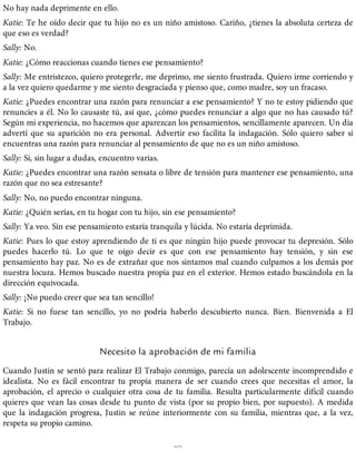 No hay nada deprimente en ello.
Katie: Te he oído decir que tu hijo no es un niño amistoso. Cariño, ¿tienes la absoluta certeza de
que eso es verdad?
Sally: No.
Katie: ¿Cómo reaccionas cuando tienes ese pensamiento?
Sally: Me entristezco, quiero protegerle, me deprimo, me siento frustrada. Quiero irme corriendo y
a la vez quiero quedarme y me siento desgraciada y pienso que, como madre, soy un fracaso.
Katie: ¿Puedes encontrar una razón para renunciar a ese pensamiento? Y no te estoy pidiendo que
renuncies a él. No lo causaste tú, así que, ¿cómo puedes renunciar a algo que no has causado tú?
Según mi experiencia, no hacemos que aparezcan los pensamientos, sencillamente aparecen. Un día
advertí que su aparición no era personal. Advertir eso facilita la indagación. Sólo quiero saber si
encuentras una razón para renunciar al pensamiento de que no es un niño amistoso.
Sally: Sí, sin lugar a dudas, encuentro varias.
Katie: ¿Puedes encontrar una razón sensata o libre de tensión para mantener ese pensamiento, una
razón que no sea estresante?
Sally: No, no puedo encontrar ninguna.
Katie: ¿Quién serías, en tu hogar con tu hijo, sin ese pensamiento?
Sally: Ya veo. Sin ese pensamiento estaría tranquila y lúcida. No estaría deprimida.
Katie: Pues lo que estoy aprendiendo de ti es que ningún hijo puede provocar tu depresión. Sólo
puedes hacerlo tú. Lo que te oigo decir es que con ese pensamiento hay tensión, y sin ese
pensamiento hay paz. No es de extrañar que nos sintamos mal cuando culpamos a los demás por
nuestra locura. Hemos buscado nuestra propia paz en el exterior. Hemos estado buscándola en la
dirección equivocada.
Sally: ¡No puedo creer que sea tan sencillo!
Katie: Si no fuese tan sencillo, yo no podría haberlo descubierto nunca. Bien. Bienvenida a El
Trabajo.
Necesito la aprobación de mi familia
Cuando Justin se sentó para realizar El Trabajo conmigo, parecía un adolescente incomprendido e
idealista. No es fácil encontrar tu propia manera de ser cuando crees que necesitas el amor, la
aprobación, el aprecio o cualquier otra cosa de tu familia. Resulta particularmente difícil cuando
quieres que vean las cosas desde tu punto de vista (por su propio bien, por supuesto). A medida
que la indagación progresa, Justin se reúne interiormente con su familia, mientras que, a la vez,
respeta su propio camino.
%
 
