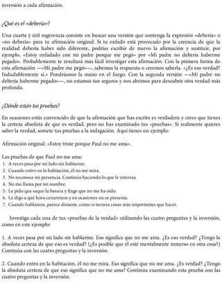 inversión a cada afirmación.
¿Qué es el «debería»?
Una cuarta y útil sugerencia consiste en buscar una versión que contenga la expresión «debería» o
«no debería» para tu afirmación original. Si tu enfado está provocado por la creencia de que la
realidad debería haber sido diferente, podrías escribir de nuevo la afirmación y sustituir, por
ejemplo, «Estoy enfadado con mi padre porque me pegó» por «Mi padre no debería haberme
pegado». Probablemente te resultará más fácil investigar esta afirmación. Con la primera forma de
esta afirmación —«Mi padre me pegó»—, sabemos la respuesta o creemos saberla. «¿Es eso verdad?
Indudablemente sí.» Pondríamos la mano en el fuego. Con la segunda versión —«Mi padre no
debería haberme pegado»—, no estamos tan seguros y nos abrimos para descubrir otra verdad más
profunda.
¿Dónde están tus pruebas?
En ocasiones estás convencido de que la afirmación que has escrito es verdadera y crees que tienes
la certeza absoluta de que es verdad, pero no has examinado tus «pruebas». Si realmente quieres
saber la verdad, somete tus pruebas a la indagación. Aquí tienes un ejemplo:
Afirmación original: «Estoy triste porque Paul no me ama».
Las pruebas de que Paul no me ama:
1. A veces pasa por mi lado sin hablarme.
2. Cuando entro en la habitación, él no me mira.
3. No reconoce mi presencia. Continúa haciendo lo que le interesa.
4. No me llama por mi nombre.
5. Le pido que saque la basura y finge que no me ha oído.
6. Le digo a qué hora cenaremos y en ocasiones no se presenta.
7. Cuando hablamos, parece distante, como si tuviera cosas más importantes que hacer.
Investiga cada una de tus «pruebas de la verdad» utilizando las cuatro preguntas y la inversión,
como en este ejemplo:
1. A veces pasa por mi lado sin hablarme. Eso significa que no me ama. ¿Es eso verdad? ¿Tengo la
absoluta certeza de que eso es verdad? (¿Es posible que él esté mentalmente inmerso en otra cosa?)
Continúa con las cuatro preguntas y la inversión.
2. Cuando entro en la habitación, él no me mira. Eso significa que no me ama. ¿Es verdad? ¿Tengo
la absoluta certeza de que eso significa que no me ama? Continúa examinando esta prueba con las
cuatro preguntas y la inversión.
 