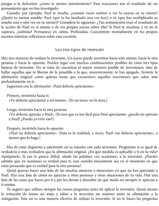 pongas a la defensiva: ¿cómo te sientes interiormente? Esas reacciones son el resultado de un
pensamiento que no has investigado.
Cuando, por ejemplo, Paul te insulta, ¿cuántas veces vuelves a ver la escena en tu mente?
¿Quién es menos amable: Paul (que te ha insultado una vez hoy) o tú (que has multiplicado su
insulto una y otra vez en tu mente)? Considera lo siguiente: ¿Tus sentimientos eran el resultado de
la acción de Paul en sí misma o de tus propios juicios sobre ella? Si Paul te insultase y tú no lo
supieses, ¿sufrirías? Permanece en calma. Profundiza. Concéntrate mentalmente en tus propios
asuntos mientras reflexionas sobre esta cuestión.
Los tres tipos de inversión
Hay tres maneras de realizar la inversión. Un juicio puede invertirse hacia uno mismo, hacia la otra
persona y hacia lo opuesto. Puedes jugar con muchas combinaciones posibles de estos tres tipos
básicos de inversión. No se trata de encontrar el mayor número posible de inversiones, sino de
hallar aquellas que te liberan de la pesadilla a la que, inocentemente, te has apegado. Invierte la
afirmación original como quieras hasta que encuentres aquellas inversiones que calen más
profundamente en ti.
Juguemos con la afirmación: «Paul debería apreciarme».
Primero, inviértela hacia ti:
«Yo debería apreciarme a mí misma». (Es mi tarea, no la suya.)
Luego, inviértela hacia la otra persona:
«Yo debería apreciar a Paul». (Si creo que es tan fácil para Paul apreciarme, ¿puedo yo apreciar
a Paul? ¿Puedo yo vivir eso?)
Después, inviértela hacia lo opuesto:
«Paul no debería apreciarme». (Esta es la realidad, a veces. Paul «no debería apreciarme», a
menos que lo haga.)
Has de estar dispuesto a adentrarte en tu interior con cada inversión. Pregúntate si es igual de
verdadera o más verdadera que la afirmación original. ¿En qué medida es aplicable a ti en tu vida?
Aprópiatelo. Si eso te parece difícil, añade las palabras «en ocasiones» a la inversión. ¿Puedes
admitir que en ocasiones es verdad para ti, aun cuando únicamente sea en el momento en que
estás pensando que es verdad para la otra persona?
Quizá quieras hacer una lista de las muchas maneras y situaciones en que no has apreciado a
Paul. Haz una lista de cómo no aprecias a otras personas y otras situaciones de tu vida. Haz una
lista de las cosas que haces por ti y por los demás y descubre de qué modo no siempre te aprecias a
ti misma.
Te sugiero que utilices siempre las cuatro preguntas antes de aplicar la inversión. Quizá sientas
la tentación de tomar un atajo y saltar a la inversión sin someter antes tu afirmación a la
indagación. Esta no es una manera efectiva de utilizar la inversión. Si no te haces las preguntas
 