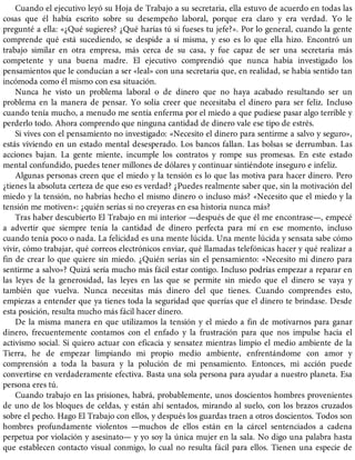 Cuando el ejecutivo leyó su Hoja de Trabajo a su secretaria, ella estuvo de acuerdo en todas las
cosas que él había escrito sobre su desempeño laboral, porque era claro y era verdad. Yo le
pregunté a ella: «¿Qué sugieres? ¿Qué harías tú si fueses tu jefe?». Por lo general, cuando la gente
comprende qué está sucediendo, se despide a sí misma, y eso es lo que ella hizo. Encontró un
trabajo similar en otra empresa, más cerca de su casa, y fue capaz de ser una secretaria más
competente y una buena madre. El ejecutivo comprendió que nunca había investigado los
pensamientos que le conducían a ser «leal» con una secretaria que, en realidad, se había sentido tan
incómoda como él mismo con esa situación.
Nunca he visto un problema laboral o de dinero que no haya acabado resultando ser un
problema en la manera de pensar. Yo solía creer que necesitaba el dinero para ser feliz. Incluso
cuando tenía mucho, a menudo me sentía enferma por el miedo a que pudiese pasar algo terrible y
perderlo todo. Ahora comprendo que ninguna cantidad de dinero vale ese tipo de estrés.
Si vives con el pensamiento no investigado: «Necesito el dinero para sentirme a salvo y seguro»,
estás viviendo en un estado mental desesperado. Los bancos fallan. Las bolsas se derrumban. Las
acciones bajan. La gente miente, incumple los contratos y rompe sus promesas. En este estado
mental confundido, puedes tener millones de dólares y continuar sintiéndote inseguro e infeliz.
Algunas personas creen que el miedo y la tensión es lo que las motiva para hacer dinero. Pero
¿tienes la absoluta certeza de que eso es verdad? ¿Puedes realmente saber que, sin la motivación del
miedo y la tensión, no habrías hecho el mismo dinero o incluso más? «Necesito que el miedo y la
tensión me motiven»: ¿quién serías si no creyeras en esa historia nunca más?
Tras haber descubierto El Trabajo en mi interior —después de que él me encontrase—, empecé
a advertir que siempre tenía la cantidad de dinero perfecta para mí en ese momento, incluso
cuando tenía poco o nada. La felicidad es una mente lúcida. Una mente lúcida y sensata sabe cómo
vivir, cómo trabajar, qué correos electrónicos enviar, qué llamadas telefónicas hacer y qué realizar a
fin de crear lo que quiere sin miedo. ¿Quién serías sin el pensamiento: «Necesito mi dinero para
sentirme a salvo»? Quizá sería mucho más fácil estar contigo. Incluso podrías empezar a reparar en
las leyes de la generosidad, las leyes en las que se permite sin miedo que el dinero se vaya y
también que vuelva. Nunca necesitas más dinero del que tienes. Cuando comprendes esto,
empiezas a entender que ya tienes toda la seguridad que querías que el dinero te brindase. Desde
esta posición, resulta mucho más fácil hacer dinero.
De la misma manera en que utilizamos la tensión y el miedo a fin de motivarnos para ganar
dinero, frecuentemente contamos con el enfado y la frustración para que nos impulse hacia el
activismo social. Si quiero actuar con eficacia y sensatez mientras limpio el medio ambiente de la
Tierra, he de empezar limpiando mi propio medio ambiente, enfrentándome con amor y
comprensión a toda la basura y la polución de mi pensamiento. Entonces, mi acción puede
convertirse en verdaderamente efectiva. Basta una sola persona para ayudar a nuestro planeta. Esa
persona eres tú.
Cuando trabajo en las prisiones, habrá, probablemente, unos doscientos hombres provenientes
de uno de los bloques de celdas, y están ahí sentados, mirando al suelo, con los brazos cruzados
sobre el pecho. Hago El Trabajo con ellos, y después los guardas traen a otros doscientos. Todos son
hombres profundamente violentos —muchos de ellos están en la cárcel sentenciados a cadena
perpetua por violación y asesinato— y yo soy la única mujer en la sala. No digo una palabra hasta
que establecen contacto visual conmigo, lo cual no resulta fácil para ellos. Tienen una especie de
 