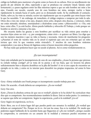 código no hablado para mantener a la gente como yo fuera de su cultura. Pero yo sencillamente me
quedo de pie delante de ellos, esperando a que se produzca ese contacto visual. Quizás ande
lentamente y a pasos regulares entre las filas mientras espero a que un solo hombre me mire a los
ojos. Cuando eso sucede, cuando uno de esos hombres me mira, siempre vuelve a bajar
rápidamente la mirada hacia el suelo, pero ya es demasiado tarde. Se ha establecido el contacto.
Nadie, salvo yo, ha visto su mirada; ocurre tan rápidamente que no es posible que otros hayan visto
lo que ha sucedido. Y sin embargo, de inmediato, el código empieza a romperse por toda la sala.
Otros dos o tres me miran a los ojos, después otros ocho, después otra docena, y entonces, todos
me están mirando, riéndose, sonrojándose y diciéndose cosas como: «¡Mieeeeerda!» o: «Tío, está
loca» entre ellos. Y ya está hecho. Ahora puedo hablarles y ofrecerles El Trabajo, y todo porque un
hombre se atrevió a mirarme a los ojos.
Me encanta darles las gracias a esos hombres por sacrificar su vida entera para enseñar a
nuestros hijos cómo no vivir —y, por consiguiente, cómo vivir— si quieren ser libres. Les digo que
son los mejores maestros y que su vida es buena y necesaria. Antes de marcharme les pregunto:
«¿Pasaríais el resto de vuestra vida en la cárcel si supierais que con eso evitaríais que un niño
tuviese que vivir lo que vosotros estáis viviendo?». Y muchos de esos hombres violentos
comprenden y sus ojos se llenan de lágrimas como si fuesen inocentes niños pequeños.
No hay nada que podamos hacer que no ayude al planeta. Así es como verdaderamente es.
¡Es tan incompetente!
Gary está enfadado por la incompetencia de uno de sus empleados. ¿Acaso la persona que provoca
tu enfado trabaja contigo? ¿O se trata de tu pareja o de tus hijos, que no lavaron los platos
suficientemente bien o dejaron dentífrico en la pila del lavabo? A ver si eres capaz de encontrar un
ejemplo en tu vida, y entra en tu interior para descubrir tus propias respuestas, tal como lo hizo
Gary.
%
Gary: «Estoy enfadado con Frank porque es incompetente cuando trabaja para mí».
Katie: De acuerdo. «Frank debería ser competente»: ¿Es eso verdad?
Gary: Eso creo.
Katie: ¿Tienes la absoluta certeza de que eso es verdad? ¿Quién te lo ha dicho? Su currículum vitae
dice que es competente. Sus recomendaciones también lo dicen. Está en todas partes. Le contratas y
se supone que debe ser competente. Según tu experiencia, ¿cuál es la realidad? ¿Lo es?
Gary: Según mi experiencia, no lo es.
Katie: Bien, ese es el único lugar del que puedes partir con sensatez: la realidad. ¿Es verdad que
debería ser competente? No. Porque no lo es. Así son las cosas. Esa es tu realidad. De modo que
podemos seguir hablando de la cuestión hasta que lleguemos al «¿Es eso verdad?», porque cuando
lo comprendes, te conviertes en un amante de la realidad y entonces puedes encontrar un
 