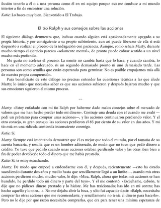 ilusión tenerlo a él o a una persona como él en mi equipo porque eso me conduce a mi mundo
interior a fin de encontrar una solución.
Katie: Lo haces muy bien. Bienvenido a El Trabajo.
El tío Ralph y sus consejos sobre las acciones
El siguiente diálogo demuestra que, incluso cuando alguien está apasionadamente apegado a su
propia historia, y por consiguiente a su propio sufrimiento, aun así puede liberarse de ella si está
dispuesto a realizar el proceso de la indagación con paciencia. Aunque, como señala Marty, durante
mucho tiempo el ejercicio parezca «solamente mental», de pronto puede cobrar sentido a un nivel
mucho más profundo.
Me gusta no acelerar el proceso. La mente no cambia hasta que lo hace, y cuando cambia, lo
hace en el momento adecuado, ni un segundo demasiado pronto ni uno demasiado tarde. Las
personas son como semillas que están esperando para germinar. No es posible empujarnos más allá
de nuestra propia comprensión.
Para beneficiarte de este diálogo no precisas entender las cuestiones técnicas a las que alude
Marty; lo único que necesitas saber es que sus acciones subieron y después bajaron mucho y que
sus emociones siguieron el mismo proceso.
%
Marty: «Estoy enfadado con mi tío Ralph por haberme dado malos consejos sobre el mercado de
valores que me han hecho perder todo mi dinero». Contraje una deuda con él cuando me avaló —
pedí un préstamo para comprar unas acciones—, y las acciones continuaron perdiendo valor. Y el
otro consejo, su gran consejo: las acciones perdieron el 85 por ciento de su valor en dos años. Y mi
tío está en una ridícula contienda inconsciente conmigo.
Katie: Sí.
Marty: Siempre está intentando demostrar que él es mejor que todo el mundo, por el tamaño de su
cuenta bancaria, y resulta que es un hombre adinerado, de modo que no tuvo que pedir dinero a
crédito. Yo tuve que pedirlo cuando unas acciones estaban perdiendo valor y las otras iban bien a
fin de poder devolverle todo el dinero que me había prestado.
Katie: Sí, te estoy escuchando.
Marty: De modo que empecé a endeudarme con él, y después, recientemente —esto ha estado
sucediendo durante dos años y medio hasta que sencillamente llegó a un límite—, cuando mis otras
acciones perdieron mucho, mucho valor, le dije: «Mira, Ralph, ahora que todas mis acciones se han
hundido, he perdido todo mi dinero y parte del tuyo». Y él me contestó: «Escúchame, cabrón, te
dije que no pidieses dinero prestado y lo hiciste. Me has traicionado; has ido en mi contra; has
hecho aquello y lo otro…». No me dejaba abrir la boca, y sólo fui capaz de decir: «Ralph, necesitaba
comprar las otras acciones que me recomendaste, y sencillamente no tenía el dinero para hacerlo».
Pero no le dije por qué razón necesitaba comprarlas, que era para tener una mínima esperanza de
 
