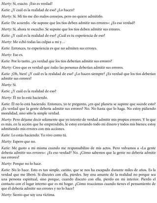 Marty: Sí, exacto. ¡Eso es verdad!
Katie: ¿Y cuál es la realidad de eso? ¿Lo hacen?
Marty: Sí. Mi tío me dio malos consejos, pero no quiere admitirlo.
Katie: De acuerdo. «Se supone que los tíos deben admitir sus errores»: ¿Es eso verdad?
Marty: Sí, ahora te escucho. Se supone que los tíos deben admitir sus errores.
Katie: ¿Y cuál es la realidad de eso? ¿Cuál es tu experiencia de eso?
Marty: Me echó todas las culpas a mí y…
Katie: Entonces, tu experiencia es que no admiten sus errores.
Marty: Eso es.
Katie: Por lo tanto, ¿es verdad que los tíos deberían admitir sus errores?
Marty: Creo que es verdad que todas las personas deberían admitir sus errores.
Katie: ¡Oh, bien! ¿Y cuál es la realidad de eso? ¿Lo hacen siempre? ¿Es verdad que los tíos deberían
admitir sus errores?
Marty: Sí.
Katie: ¿Y cuál es la realidad de eso?
Marty: Él no lo está haciendo.
Katie: Él no lo está haciendo. Entonces, yo te pregunto, ¿en qué planeta se supone que sucede esto?
¿Es verdad que la gente debería admitir sus errores? No. No hasta que lo haga. No estoy pidiendo
moralidad, sino sólo la simple verdad.
Marty: Pero déjame decir solamente que yo intento de verdad admitir mis propios errores. Y lo que
es más, en la acción que he emprendido, le estoy enviando todo mi dinero y todos mis bienes; estoy
admitiendo mis errores con mis acciones.
Katie: Lo estás haciendo. Yo vivo como tú.
Marty: Espero que no.
Katie: Me gusto a mí misma cuando me responsabilizo de mis actos. Pero volvamos a «La gente
debería admitir sus errores»: ¿Es eso verdad? No. ¿Cómo sabemos que la gente no debería admitir
sus errores?
Marty: Porque no lo hace.
Katie: No lo hace. Esto es tan simple, cariño, que se nos ha escapado durante miles de años. Es la
verdad que me liberó. Si discutes con ella, pierdes. Soy una amante de la realidad no porque sea
una persona espiritual, sino porque, cuando discuto con ella, pierdo en mi interior. Pierdo el
contacto con el lugar interno que es mi hogar. ¿Cómo reaccionas cuando tienes el pensamiento de
que él debería admitir sus errores y no lo hace?
Marty: Siento que soy una víctima.
 