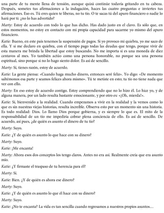 una parte de tu mente llena de tensión, aunque quizá continúe todavía gritando en tu cabeza.
Después, sometes tus afirmaciones a la indagación, haces las cuatro preguntas e inviertes tus
afirmaciones. Eso es. Tú eres quien te liberas, no tu tío. O te sacas tú del apuro financiero o nadie lo
hará por ti: ¿no lo has advertido?
Marty: Estoy de acuerdo con todo lo que has dicho. Has dado justo en el clavo. Es sólo que, en
estos momentos, no estoy en contacto con mi propia capacidad para sacarme yo mismo del apuro
financiero.
Katie: Bueno, en este país tenemos la suspensión de pagos. Si yo provoco mi quiebra, yo me saco de
ella. Y si me declaro en quiebra, con el tiempo pago todas las deudas que tengo, porque vivir de
esta manera me brinda la libertad que estoy buscando. No me importa si es una moneda de diez
centavos al mes. Yo también actúo como una persona honorable, no porque sea una persona
espiritual, sino porque si no lo hago siento dolor. Es así de sencillo.
Marty: Sí, tienes razón, estoy de acuerdo.
Katie: La gente piensa: «Cuando haga mucho dinero, entonces seré feliz». Yo digo: «De momento
saltémonos esa parte y seamos felices ahora mismo». Tú te metiste en esto; tu tío no tiene nada que
ver con ello.
Marty: En eso estoy de acuerdo contigo. Estoy comprendiendo que no lo hizo él. Lo hice yo, y de
alguna manera, por un lado resulta bastante emocionante, y por otro es: «¡Oh, mierda!».
Katie: Sí, bienvenido a la realidad. Cuando empezamos a vivir en la realidad y la vemos como lo
que es sin nuestras viejas historias, resulta increíble. Observa esto por un momento sin una historia.
Es todo realidad: Dios. Lo llamo Dios porque gobierna, y es siempre lo que es. El mito de la
responsabilidad de un tío me impediría cobrar plena conciencia de ello. Es así de sencillo. De
acuerdo, así pues, ¿de quién es asunto el dinero de tu tío?
Marty: Suyo.
Katie: ¿Y de quién es asunto lo que hace con su dinero?
Marty: Suyo.
Katie: ¡Me encanta!
Marty: Ahora esos dos conceptos los tengo claros. Antes no era así. Realmente creía que era asunto
mío.
Katie: ¿Y firmaste el traspaso de tu herencia para él?
Marty: Sí.
Katie: Bien. ¿Y de quién es ahora ese dinero?
Marty: Suyo.
Katie: ¿Y de quién es asunto lo que él hace con su dinero?
Marty: Suyo.
Katie: ¿No te encanta? La vida es tan sencilla cuando regresamos a nuestros propios asuntos…
 