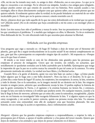 «Oh, mi tío me ha tratado muy mal», tu amigo te dirá: «Pobrecito, eso es una pena». Lo que yo te
digo es: encuentra a un enemigo. No te ofrecerá esa simpatía. Acudes a tus amigos para refugiarte,
porque puedes contar con que estarán de acuerdo con tus historias. Pero cuando acudes a tus
enemigos, ellos te dicen directamente cualquier cosa que quieras saber, aun cuando pienses que no
quieres saberlo. Si realmente quieres saber la verdad, tu tío puede brindarte un material de un valor
incalculable para ti. Hasta que no la quieras conocer, estarás resentido con él.
Marty: ¿Quieres decir que todo aquello de lo que me estoy defendiendo es la verdad que no quiero
ver? ¡Mierda santa! ¡No es de extrañar que haya considerado a mi tío como a un enemigo! ¡Esto es
increíble!
Katie: Los tíos nunca han sido el problema y nunca lo serán. Son tus pensamientos no investigados
los que constituyen el problema. Y a medida que indagues en ellos, te liberarás. Tu tío es realmente
Dios disfrazado de tío. Te está ofreciendo todo lo que necesitas para alcanzar tu libertad.
Enfadada con las grandes empresas
Una pregunta que oigo a menudo es: «Si hago El Trabajo y dejo de temer por el bienestar del
planeta, ¿por qué iba a seguir involucrándome en la acción social? Si me sintiese completamente en
paz, ¿por qué iba a preocuparme en emprender ningún tipo de acción?». Mi respuesta es: «Porque
eso es lo que hace el amor».
El miedo a no tener miedo es uno de los obstáculos más grandes para las personas que
empiezan el proceso de indagación. Creen que sin tensión, sin enfado, no actuarían, que
sencillamente se quedarían sentadas con la baba cayéndoles por la barbilla. Quienquiera que tenga
la impresión de que la paz no es activa nunca ha conocido la paz tal como yo la conozco. Yo estoy
plenamente motivada sin enfado. La verdad nos hace libres, y la libertad actúa.
Cuando llevo a la gente al desierto, quizá vea una lata bajo un cactus y diga: «¿Cómo puede
haber alguien que le haga esto a este bello desierto?». Pero esa lata es el desierto. Es lo que es.
¿Cómo iba a estar fuera de lugar? El cactus, las serpientes, los escorpiones, la arena, la lata, nosotros
y todo lo demás. Eso es la naturaleza, no la imagen mental de un desierto sin la lata. Sin ninguna
tensión ni ningún juicio, advierto que sencillamente recojo la lata. O podría explicar la historia de
que la gente contamina la Tierra, y el egoísmo y la avaricia humana no tienen fin, y entonces,
recoger la lata con toda la tristeza y el enfado que pudiera sentir. De cualquier manera, cuando a la
lata le llega la hora de moverse, advierto que yo estoy ahí, como la naturaleza, recogiéndola. ¿Quién
sería sin mi historia no investigada? Sólo recogería felizmente la lata. Y si alguien repara en que la
estoy recogiendo, y mi acción le parece correcta, quizás esa persona recoja otra lata. Ya estamos
actuando como una comunidad, más allá de cualquier cosa que hayamos planeado. Sin una
historia, sin un enemigo, la acción es espontánea, clara e infinitamente amable.
%
Margaret: «Quiero que las grandes empresas empiecen a responsabilizarse, a respetar la vida, a
preocuparse por el futuro, a apoyar el medio ambiente y a los países del tercer mundo. Quiero que
dejen de maltratar a los animales y que dejen de pensar solamente en el dinero.»
 