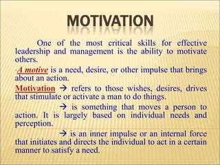 One of the most critical skills for effective
leadership and management is the ability to motivate
others.
•A motive is a need, desire, or other impulse that brings
about an action.
Motivation  refers to those wishes, desires, drives
that stimulate or activate a man to do things.
 is something that moves a person to
action. It is largely based on individual needs and
perception.
 is an inner impulse or an internal force
that initiates and directs the individual to act in a certain
manner to satisfy a need.
 
