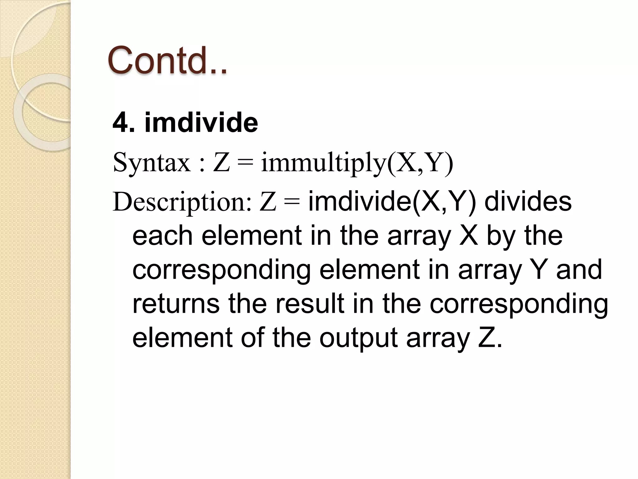 Contd..
4. imdivide
Syntax : Z = immultiply(X,Y)
Description: Z = imdivide(X,Y) divides
each element in the array X by the
corresponding element in array Y and
returns the result in the corresponding
element of the output array Z.
 
