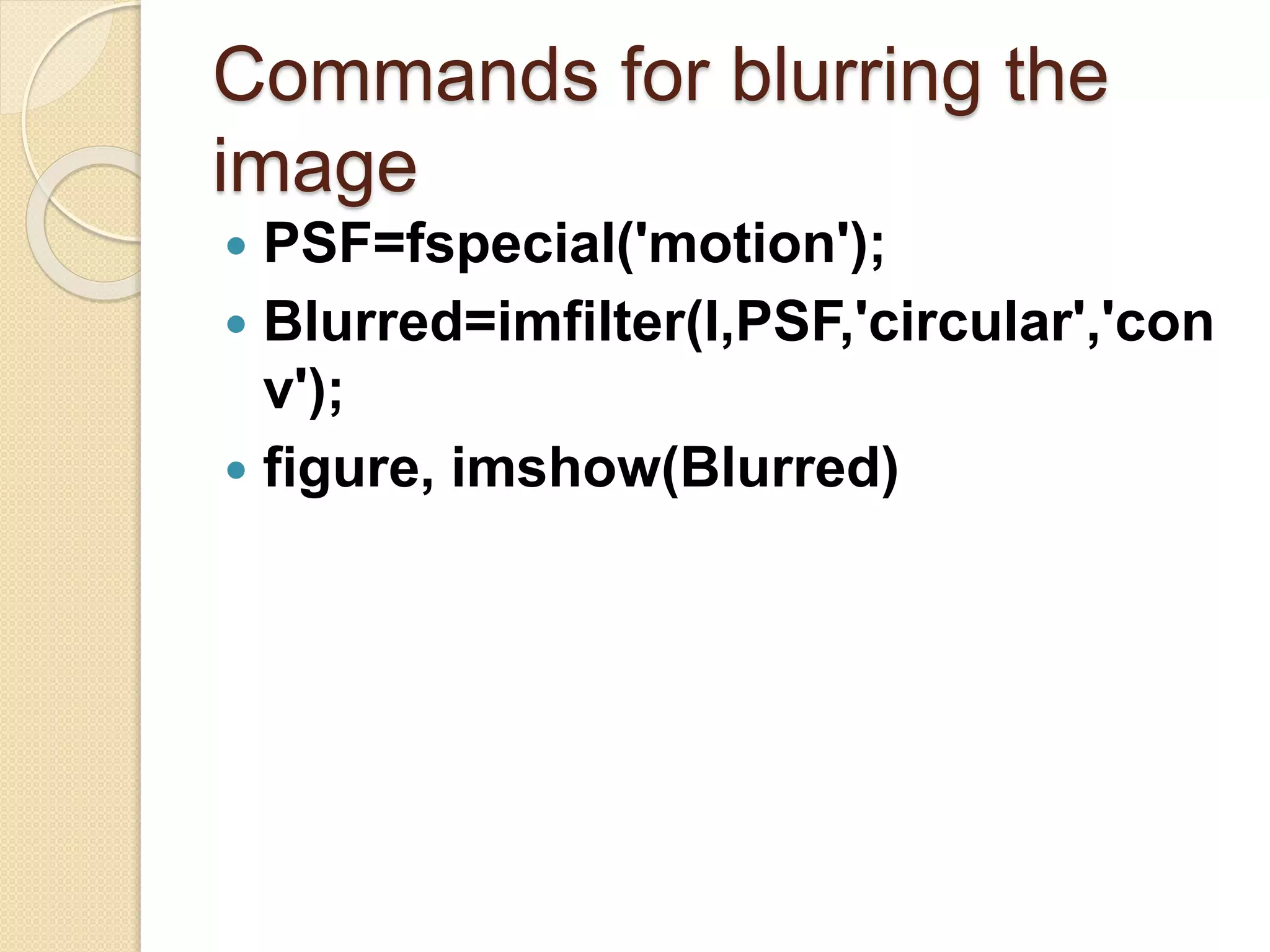 Commands for blurring the
image
 PSF=fspecial('motion');
 Blurred=imfilter(I,PSF,'circular','con
v');
 figure, imshow(Blurred)
 