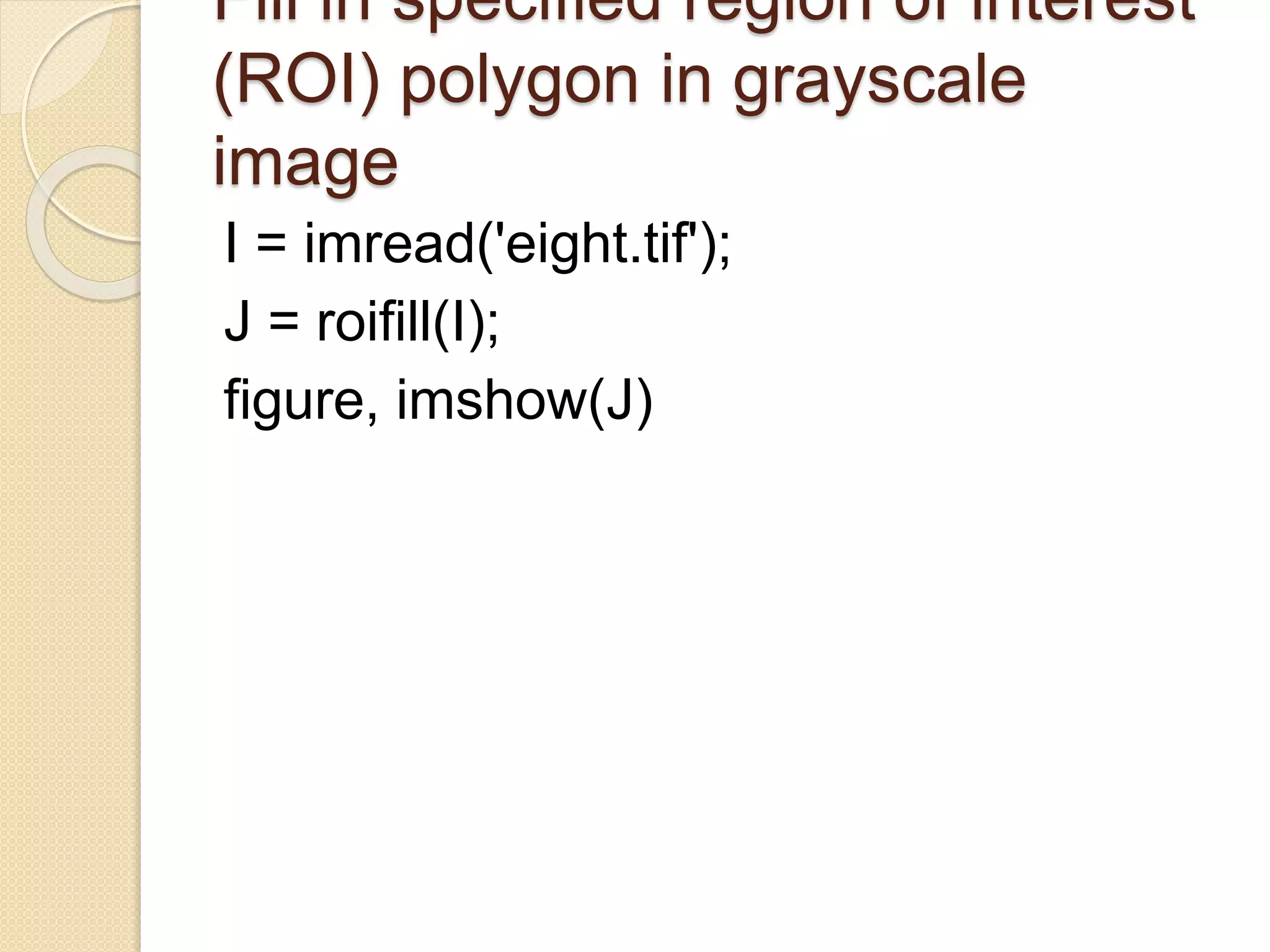 Fill in specified region of interest
(ROI) polygon in grayscale
image
I = imread('eight.tif');
J = roifill(I);
figure, imshow(J)
 