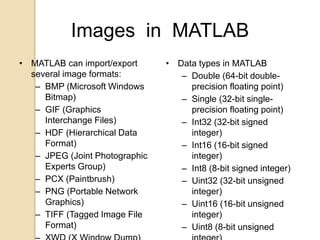 Images in MATLAB
• MATLAB can import/export
several image formats:
– BMP (Microsoft Windows
Bitmap)
– GIF (Graphics
Interchange Files)
– HDF (Hierarchical Data
Format)
– JPEG (Joint Photographic
Experts Group)
– PCX (Paintbrush)
– PNG (Portable Network
Graphics)
– TIFF (Tagged Image File
Format)
• Data types in MATLAB
– Double (64-bit double-
precision floating point)
– Single (32-bit single-
precision floating point)
– Int32 (32-bit signed
integer)
– Int16 (16-bit signed
integer)
– Int8 (8-bit signed integer)
– Uint32 (32-bit unsigned
integer)
– Uint16 (16-bit unsigned
integer)
– Uint8 (8-bit unsigned
 