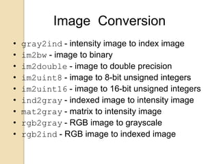 Image Conversion
• gray2ind - intensity image to index image
• im2bw - image to binary
• im2double - image to double precision
• im2uint8 - image to 8-bit unsigned integers
• im2uint16 - image to 16-bit unsigned integers
• ind2gray - indexed image to intensity image
• mat2gray - matrix to intensity image
• rgb2gray - RGB image to grayscale
• rgb2ind - RGB image to indexed image
 