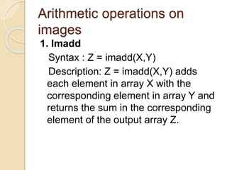 Arithmetic operations on
images
1. Imadd
Syntax : Z = imadd(X,Y)
Description: Z = imadd(X,Y) adds
each element in array X with the
corresponding element in array Y and
returns the sum in the corresponding
element of the output array Z.
 