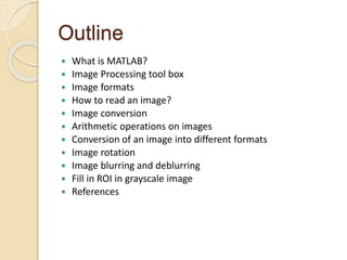 Outline
 What is MATLAB?
 Image Processing tool box
 Image formats
 How to read an image?
 Image conversion
 Arithmetic operations on images
 Conversion of an image into different formats
 Image rotation
 Image blurring and deblurring
 Fill in ROI in grayscale image
 References
 