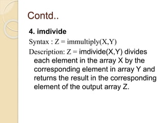 Contd..
4. imdivide
Syntax : Z = immultiply(X,Y)
Description: Z = imdivide(X,Y) divides
each element in the array X by the
corresponding element in array Y and
returns the result in the corresponding
element of the output array Z.
 
