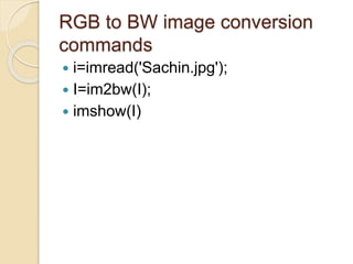 RGB to BW image conversion
commands
 i=imread('Sachin.jpg');
 I=im2bw(I);
 imshow(I)
 