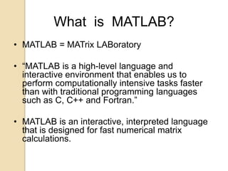 What is MATLAB?
• MATLAB = MATrix LABoratory
• “MATLAB is a high-level language and
interactive environment that enables us to
perform computationally intensive tasks faster
than with traditional programming languages
such as C, C++ and Fortran.”
• MATLAB is an interactive, interpreted language
that is designed for fast numerical matrix
calculations.
 