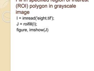 Fill in specified region of interest
(ROI) polygon in grayscale
image
I = imread('eight.tif');
J = roifill(I);
figure, imshow(J)
 