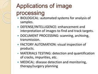 Applications of image
processing
 BIOLOGICAL: automated systems for analysis of
samples.
 DEFENSE/INTELLIGENCE: enhancement and
interpretation of images to find and track targets.
 DOCUMENT PROCESSING: scanning, archiving,
transmission.
 FACTORY AUTOMATION: visual inspection of
products.
• MATERIALS TESTING: detection and quantification
of cracks, impurities, etc.
 MEDICAL: disease detection and monitoring,
therapy/surgery planning
 