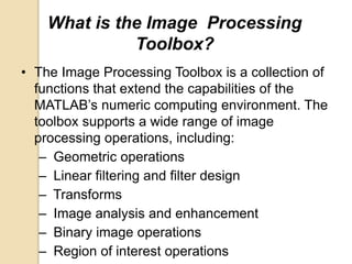 What is the Image Processing
Toolbox?
• The Image Processing Toolbox is a collection of
functions that extend the capabilities of the
MATLAB’s numeric computing environment. The
toolbox supports a wide range of image
processing operations, including:
– Geometric operations
– Linear filtering and filter design
– Transforms
– Image analysis and enhancement
– Binary image operations
– Region of interest operations
 