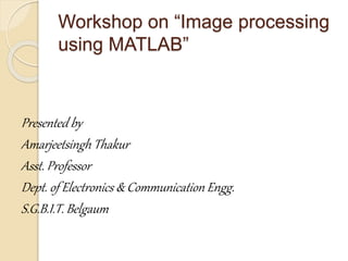 Workshop on “Image processing
using MATLAB”
Presented by
Amarjeetsingh Thakur
Asst. Professor
Dept. of Electronics & Communication Engg.
S.G.B.I.T. Belgaum
 