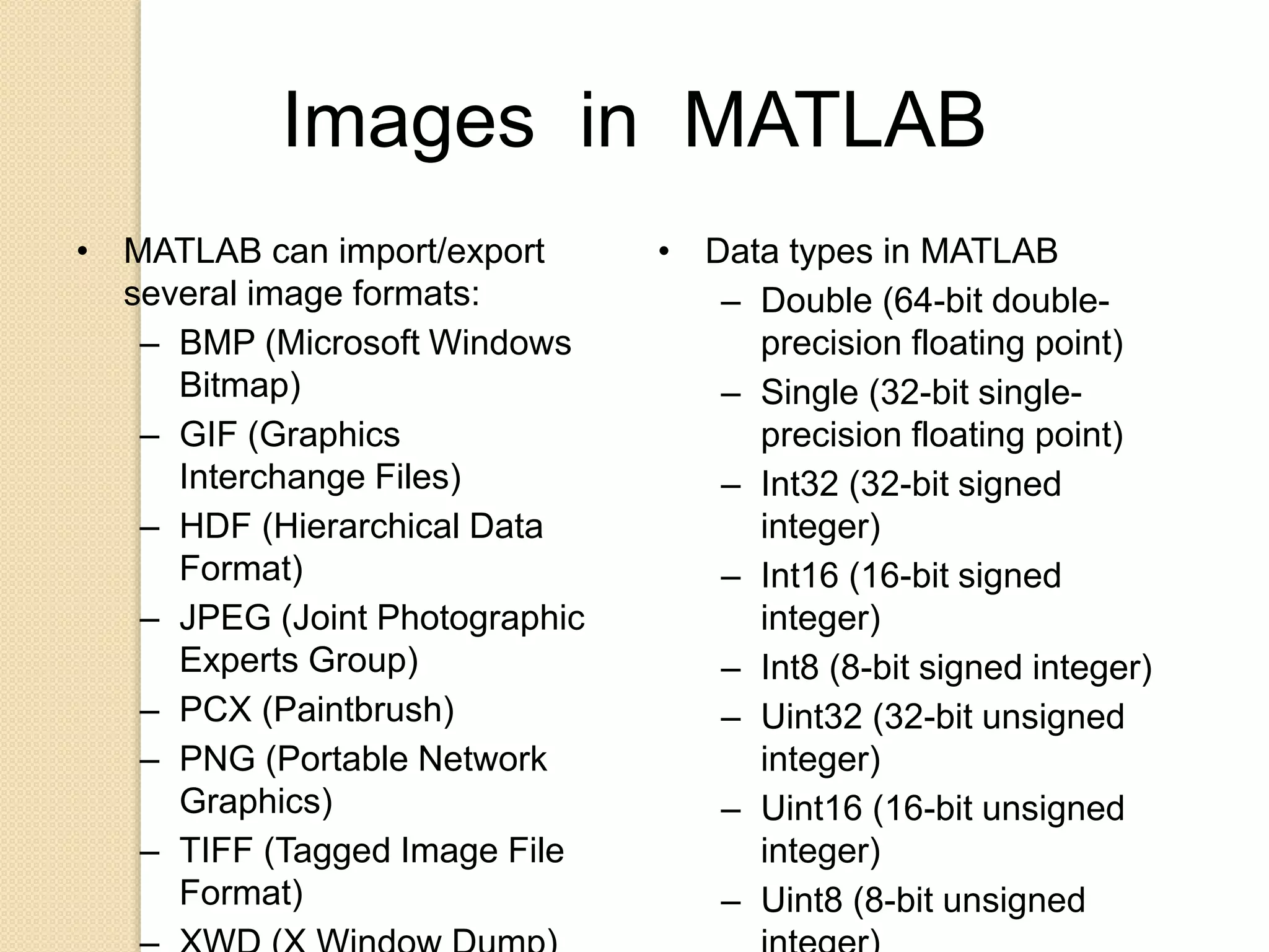 Images in MATLAB
• MATLAB can import/export
several image formats:
– BMP (Microsoft Windows
Bitmap)
– GIF (Graphics
Interchange Files)
– HDF (Hierarchical Data
Format)
– JPEG (Joint Photographic
Experts Group)
– PCX (Paintbrush)
– PNG (Portable Network
Graphics)
– TIFF (Tagged Image File
Format)
• Data types in MATLAB
– Double (64-bit double-
precision floating point)
– Single (32-bit single-
precision floating point)
– Int32 (32-bit signed
integer)
– Int16 (16-bit signed
integer)
– Int8 (8-bit signed integer)
– Uint32 (32-bit unsigned
integer)
– Uint16 (16-bit unsigned
integer)
– Uint8 (8-bit unsigned
 