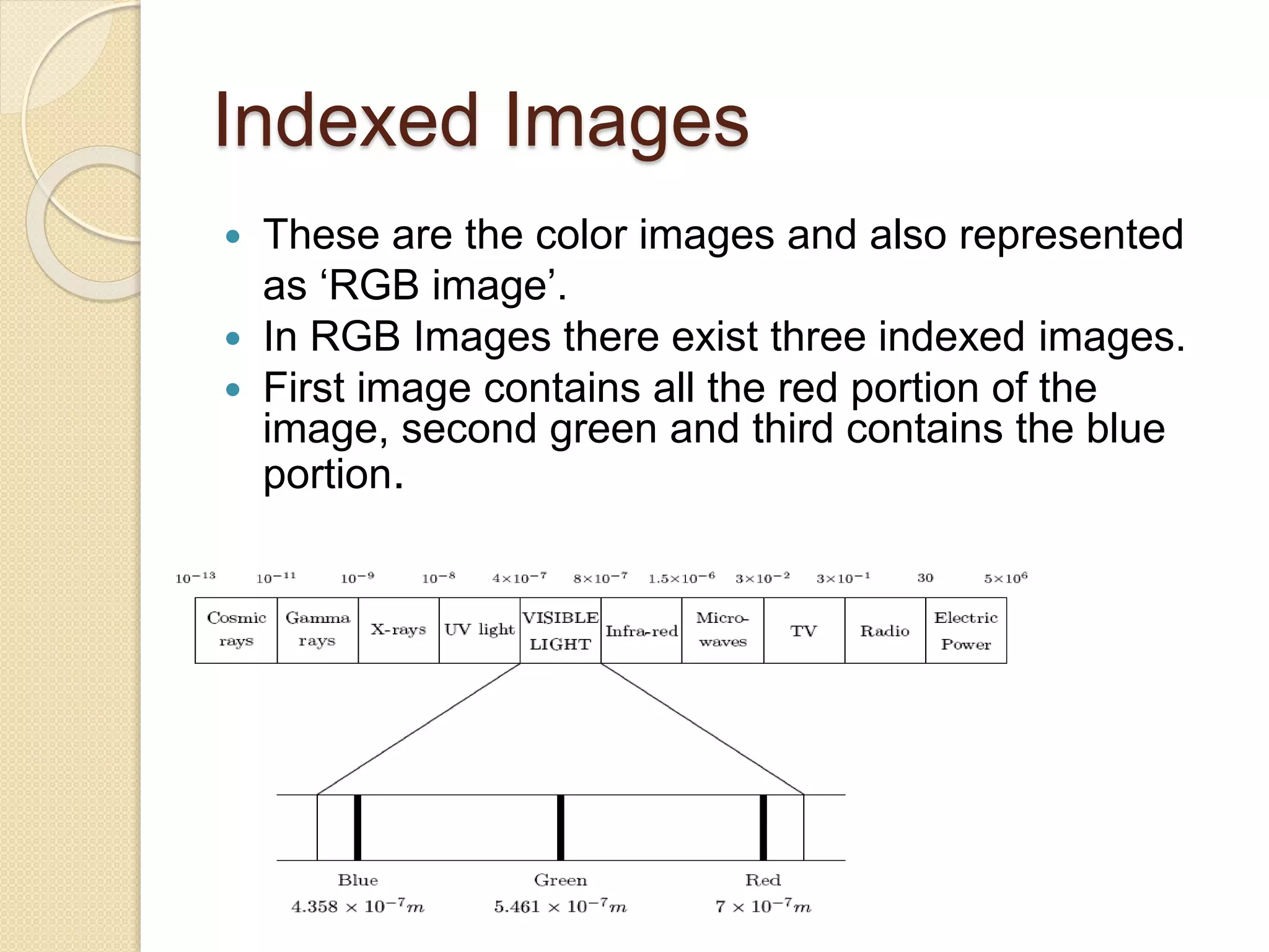 Indexed Images
 These are the color images and also represented
as ‘RGB image’.
 In RGB Images there exist three indexed images.
 First image contains all the red portion of the
image, second green and third contains the blue
portion.
 