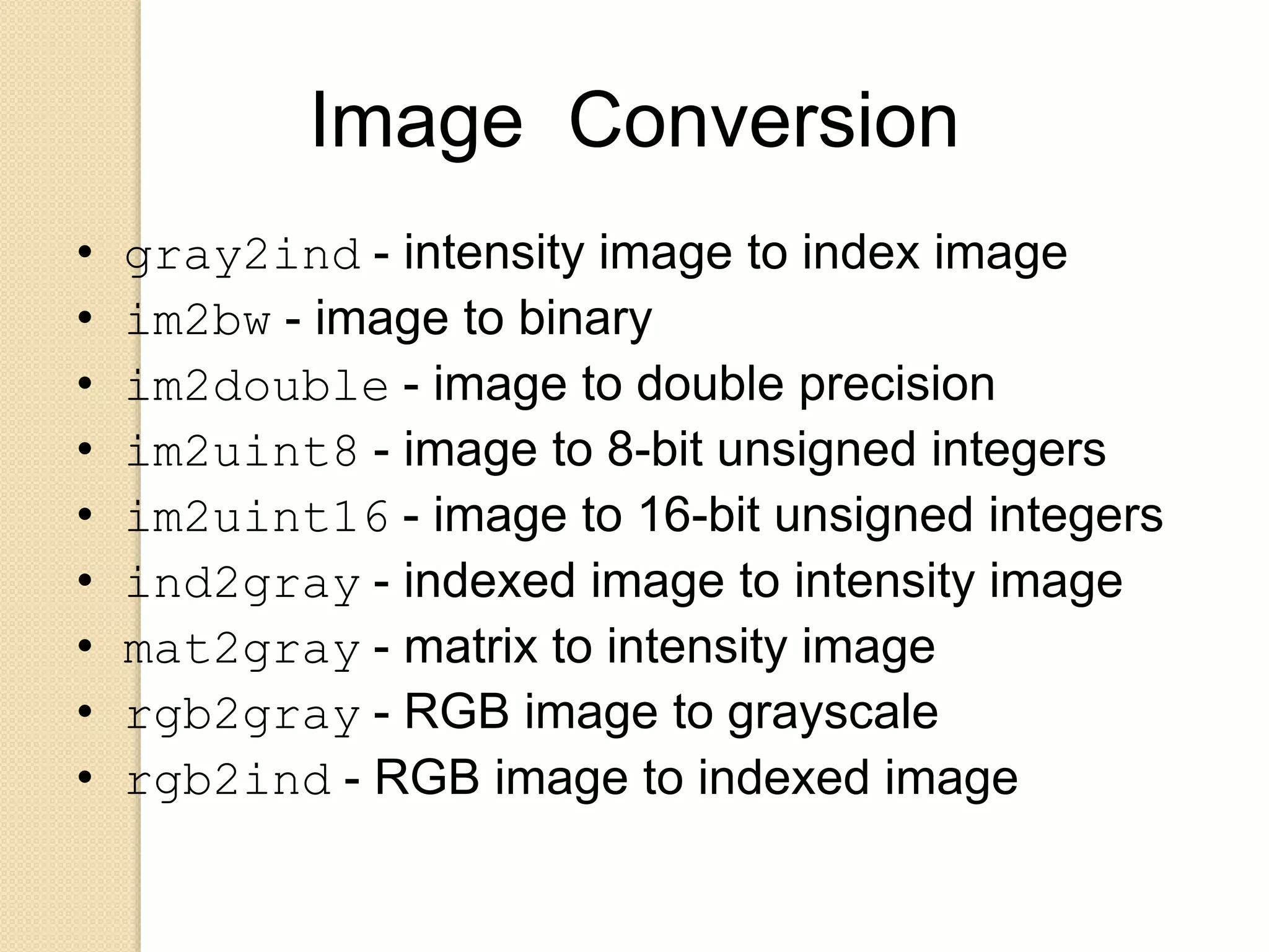 Image Conversion
• gray2ind - intensity image to index image
• im2bw - image to binary
• im2double - image to double precision
• im2uint8 - image to 8-bit unsigned integers
• im2uint16 - image to 16-bit unsigned integers
• ind2gray - indexed image to intensity image
• mat2gray - matrix to intensity image
• rgb2gray - RGB image to grayscale
• rgb2ind - RGB image to indexed image
 
