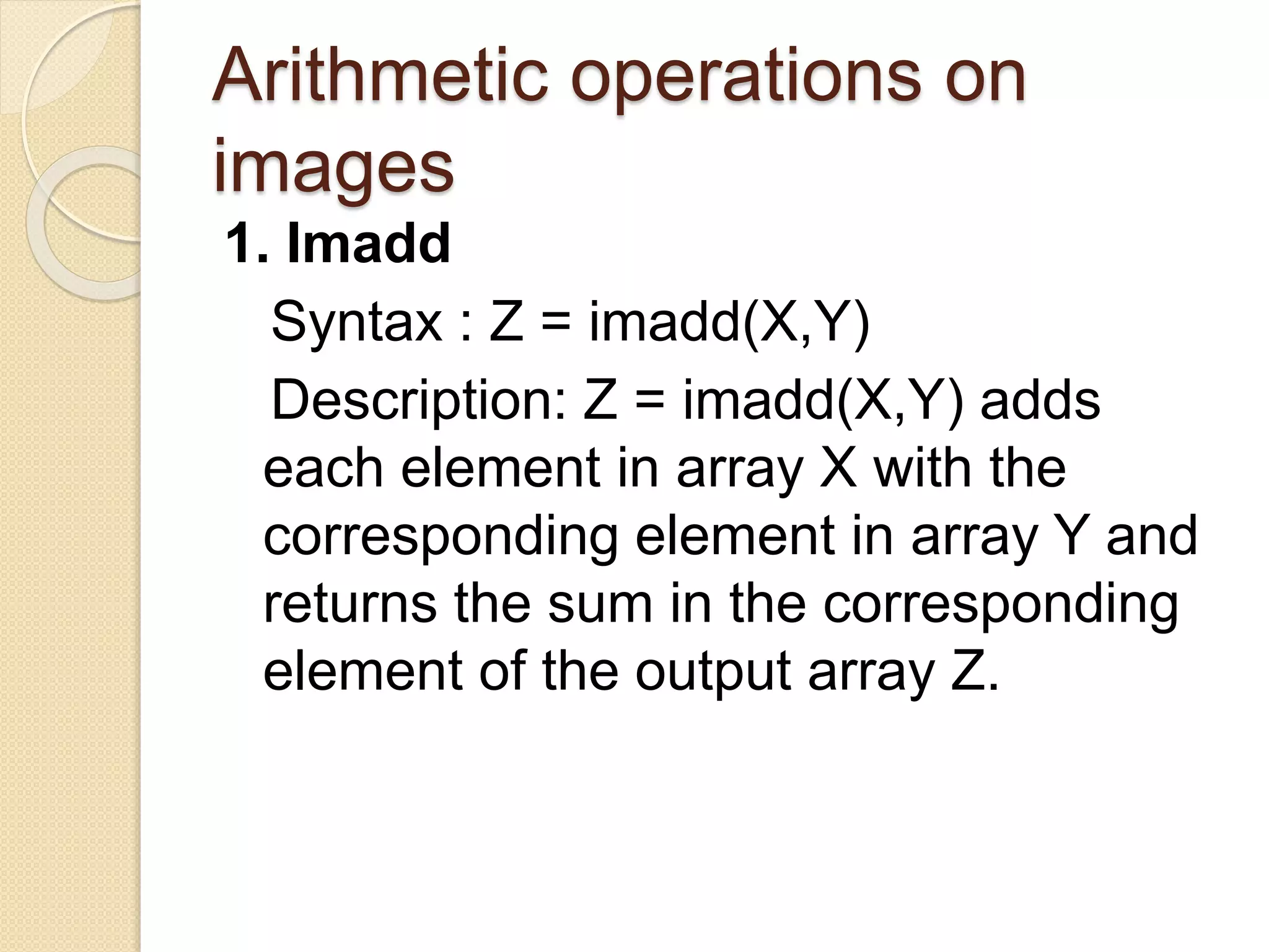 Arithmetic operations on
images
1. Imadd
Syntax : Z = imadd(X,Y)
Description: Z = imadd(X,Y) adds
each element in array X with the
corresponding element in array Y and
returns the sum in the corresponding
element of the output array Z.
 