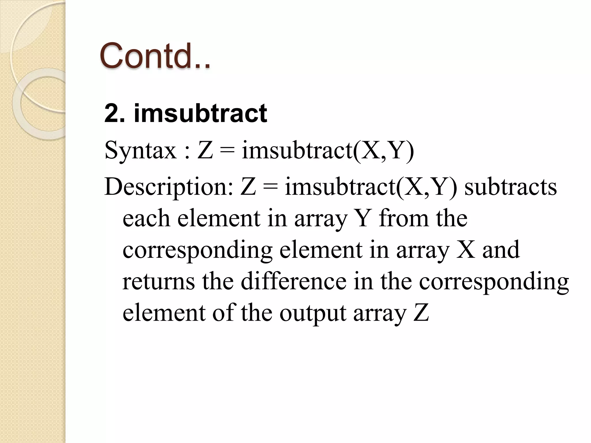 Contd..
2. imsubtract
Syntax : Z = imsubtract(X,Y)
Description: Z = imsubtract(X,Y) subtracts
each element in array Y from the
corresponding element in array X and
returns the difference in the corresponding
element of the output array Z
 