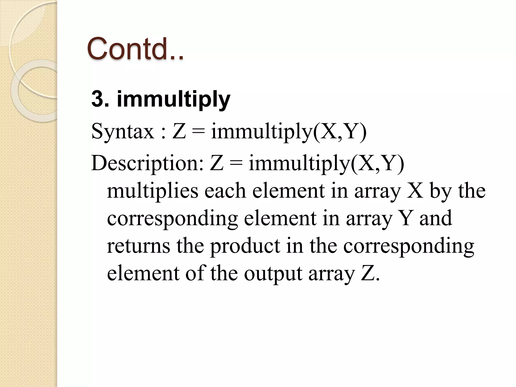 Contd..
3. immultiply
Syntax : Z = immultiply(X,Y)
Description: Z = immultiply(X,Y)
multiplies each element in array X by the
corresponding element in array Y and
returns the product in the corresponding
element of the output array Z.
 