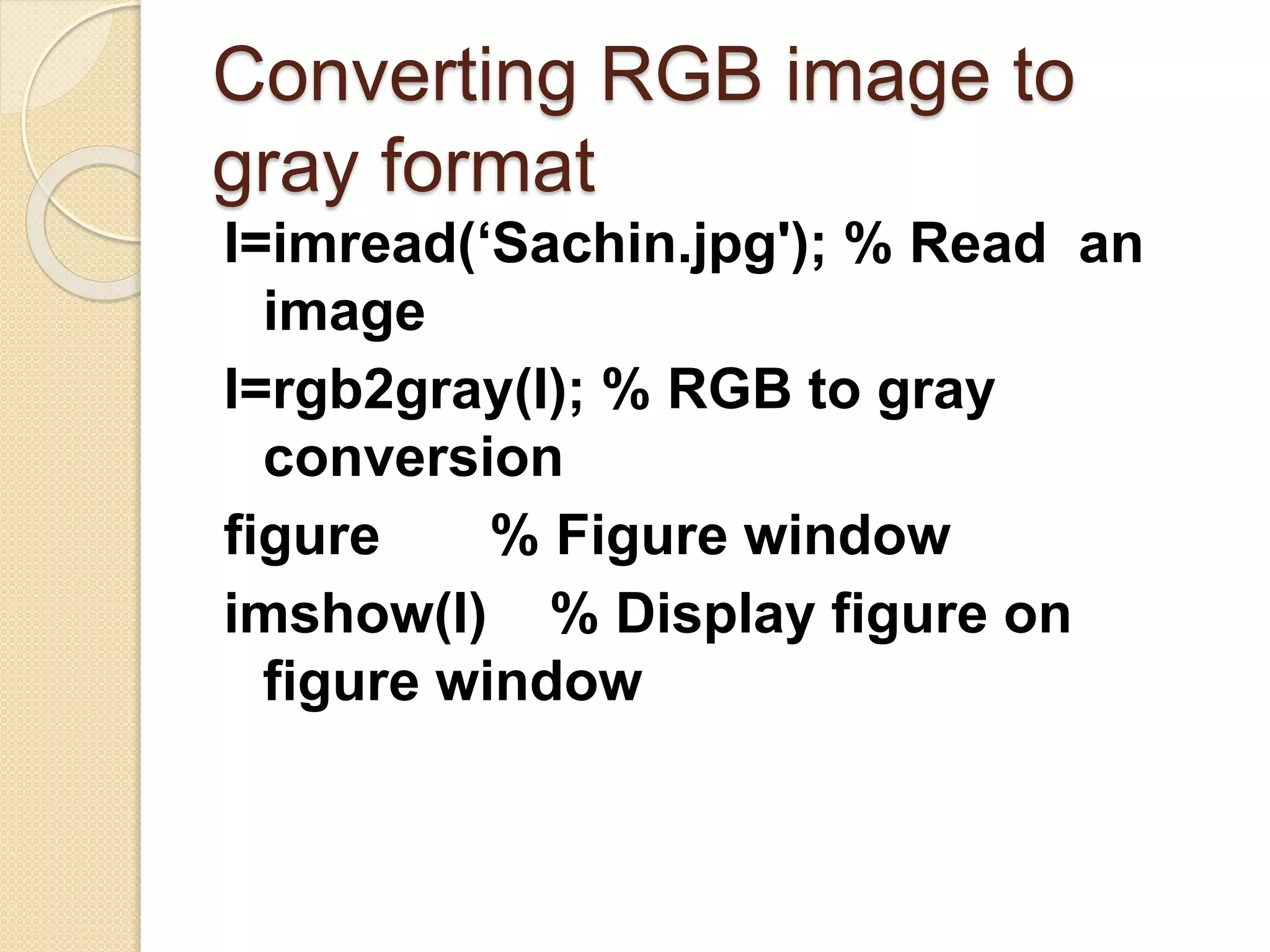 Converting RGB image to
gray format
I=imread(‘Sachin.jpg'); % Read an
image
I=rgb2gray(I); % RGB to gray
conversion
figure % Figure window
imshow(I) % Display figure on
figure window
 