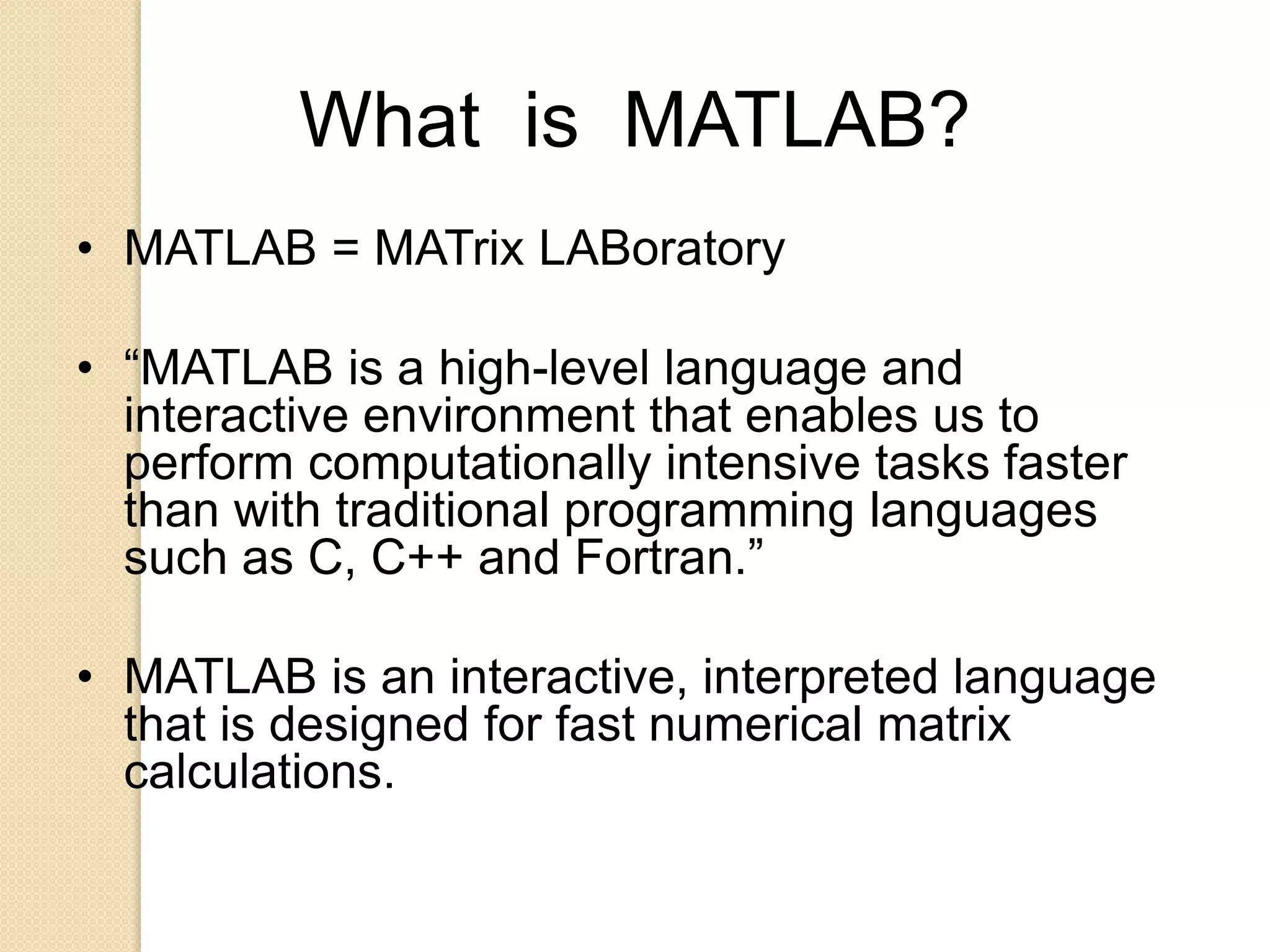 What is MATLAB?
• MATLAB = MATrix LABoratory
• “MATLAB is a high-level language and
interactive environment that enables us to
perform computationally intensive tasks faster
than with traditional programming languages
such as C, C++ and Fortran.”
• MATLAB is an interactive, interpreted language
that is designed for fast numerical matrix
calculations.
 
