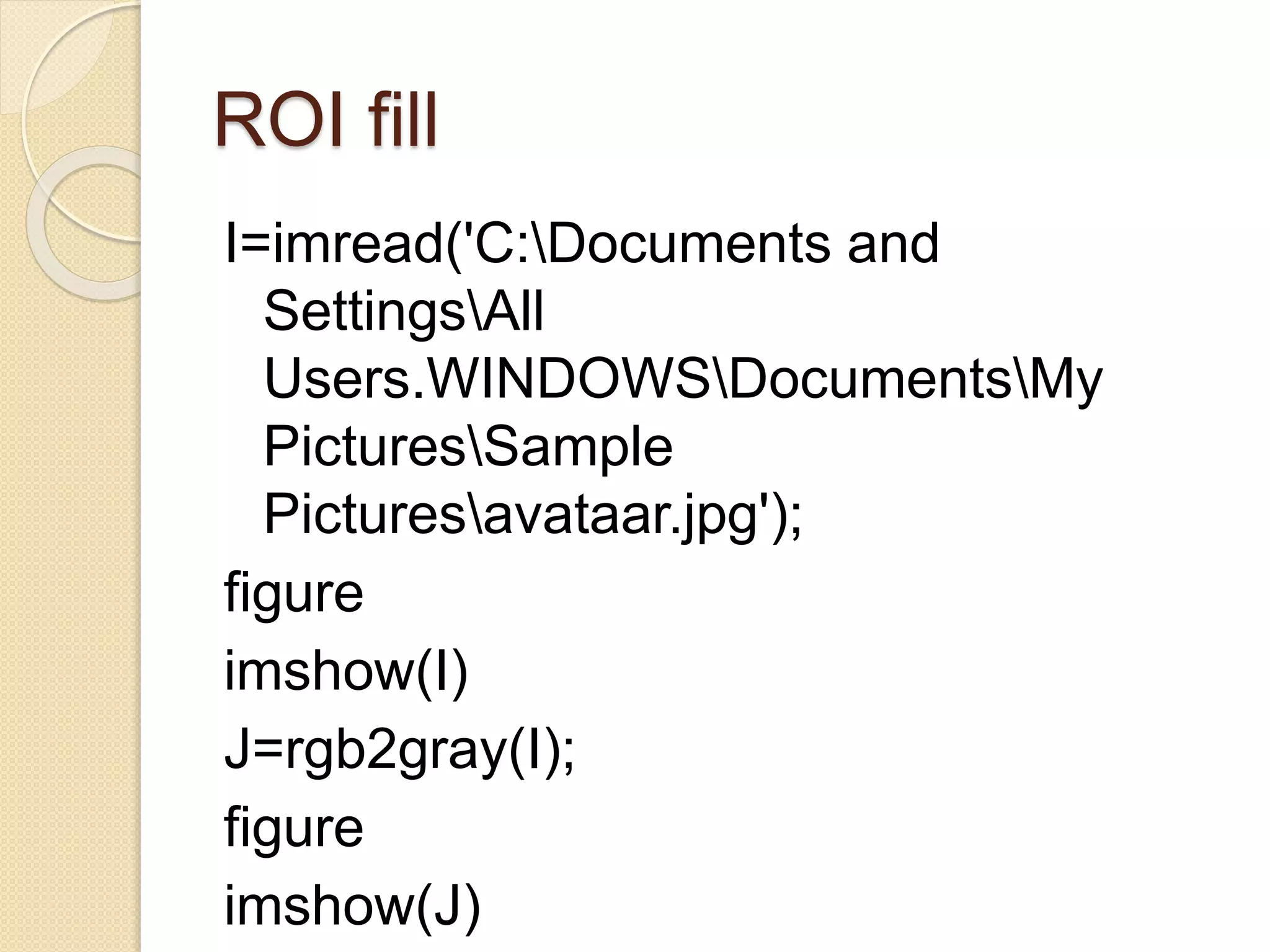 ROI fill
I=imread('C:Documents and
SettingsAll
Users.WINDOWSDocumentsMy
PicturesSample
Picturesavataar.jpg');
figure
imshow(I)
J=rgb2gray(I);
figure
imshow(J)
 