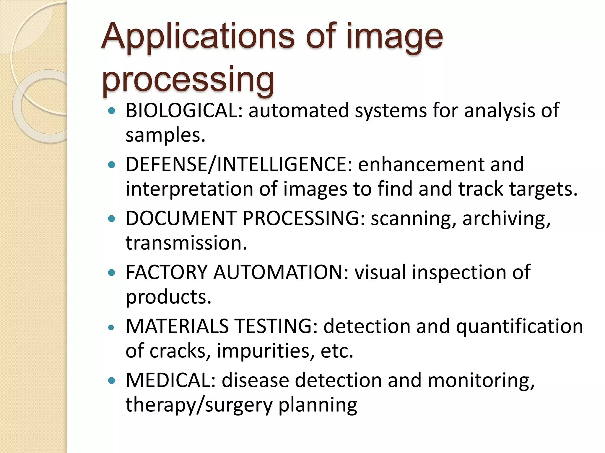 Applications of image
processing
 BIOLOGICAL: automated systems for analysis of
samples.
 DEFENSE/INTELLIGENCE: enhancement and
interpretation of images to find and track targets.
 DOCUMENT PROCESSING: scanning, archiving,
transmission.
 FACTORY AUTOMATION: visual inspection of
products.
• MATERIALS TESTING: detection and quantification
of cracks, impurities, etc.
 MEDICAL: disease detection and monitoring,
therapy/surgery planning
 