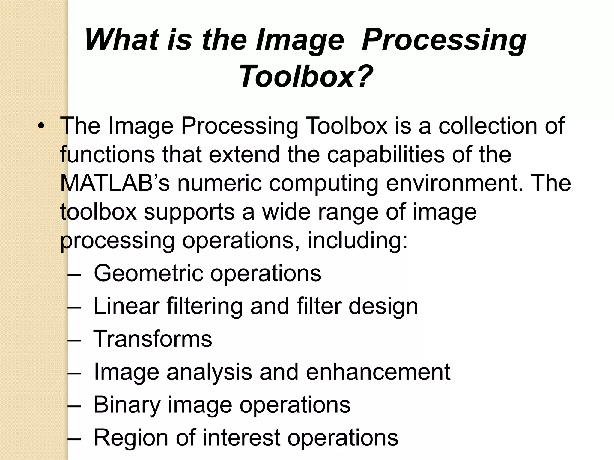 What is the Image Processing
Toolbox?
• The Image Processing Toolbox is a collection of
functions that extend the capabilities of the
MATLAB’s numeric computing environment. The
toolbox supports a wide range of image
processing operations, including:
– Geometric operations
– Linear filtering and filter design
– Transforms
– Image analysis and enhancement
– Binary image operations
– Region of interest operations
 