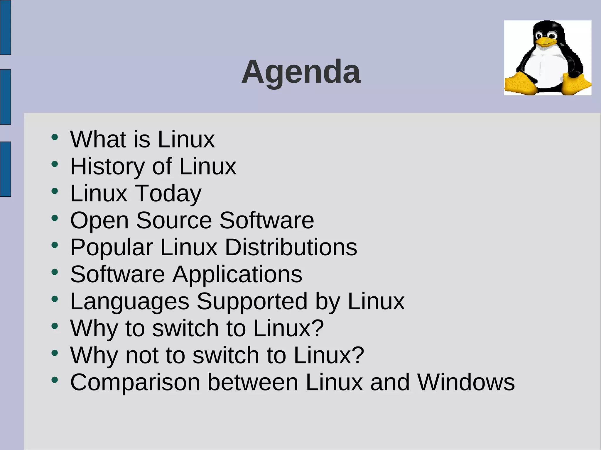Agenda

What is Linux

History of Linux

Linux Today

Open Source Software

Popular Linux Distributions

Software Applications

Languages Supported by Linux

Why to switch to Linux?

Why not to switch to Linux?

Comparison between Linux and Windows
 