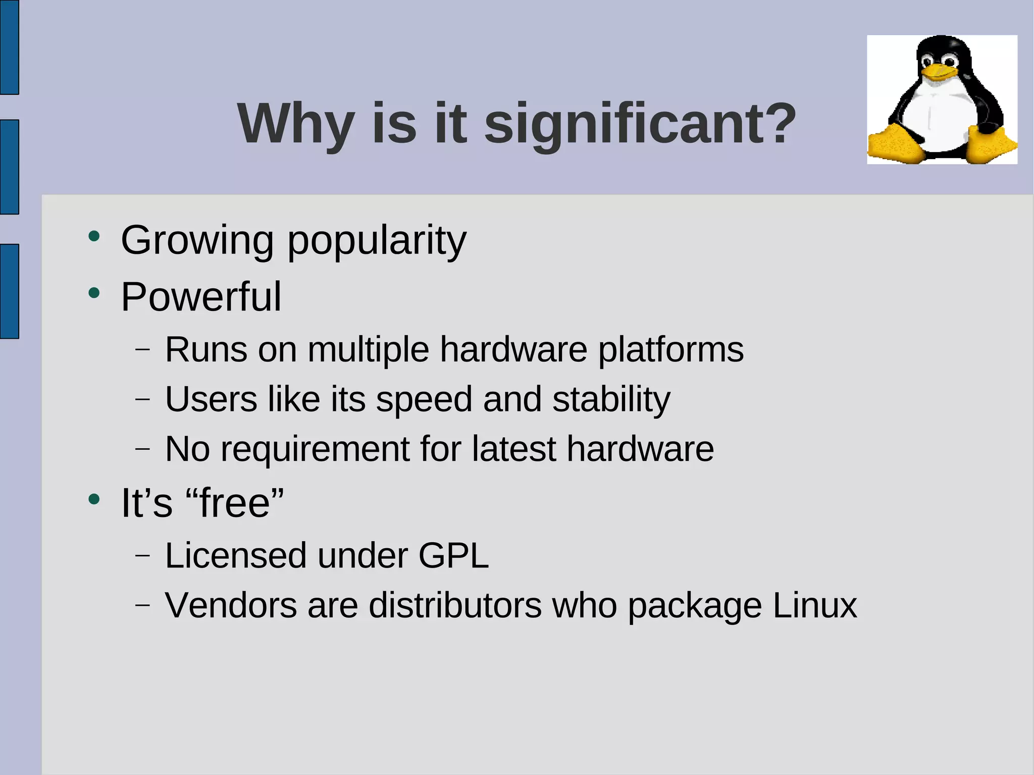 Why is it significant?

Growing popularity

Powerful
− Runs on multiple hardware platforms
− Users like its speed and stability
− No requirement for latest hardware

It’s “free”
− Licensed under GPL
− Vendors are distributors who package Linux
 