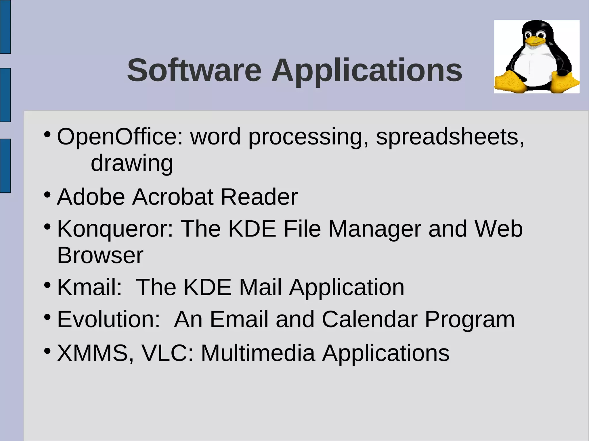 Software Applications

OpenOffice: word processing, spreadsheets,
drawing

Adobe Acrobat Reader

Konqueror: The KDE File Manager and Web
Browser

Kmail: The KDE Mail Application

Evolution: An Email and Calendar Program

XMMS, VLC: Multimedia Applications
 