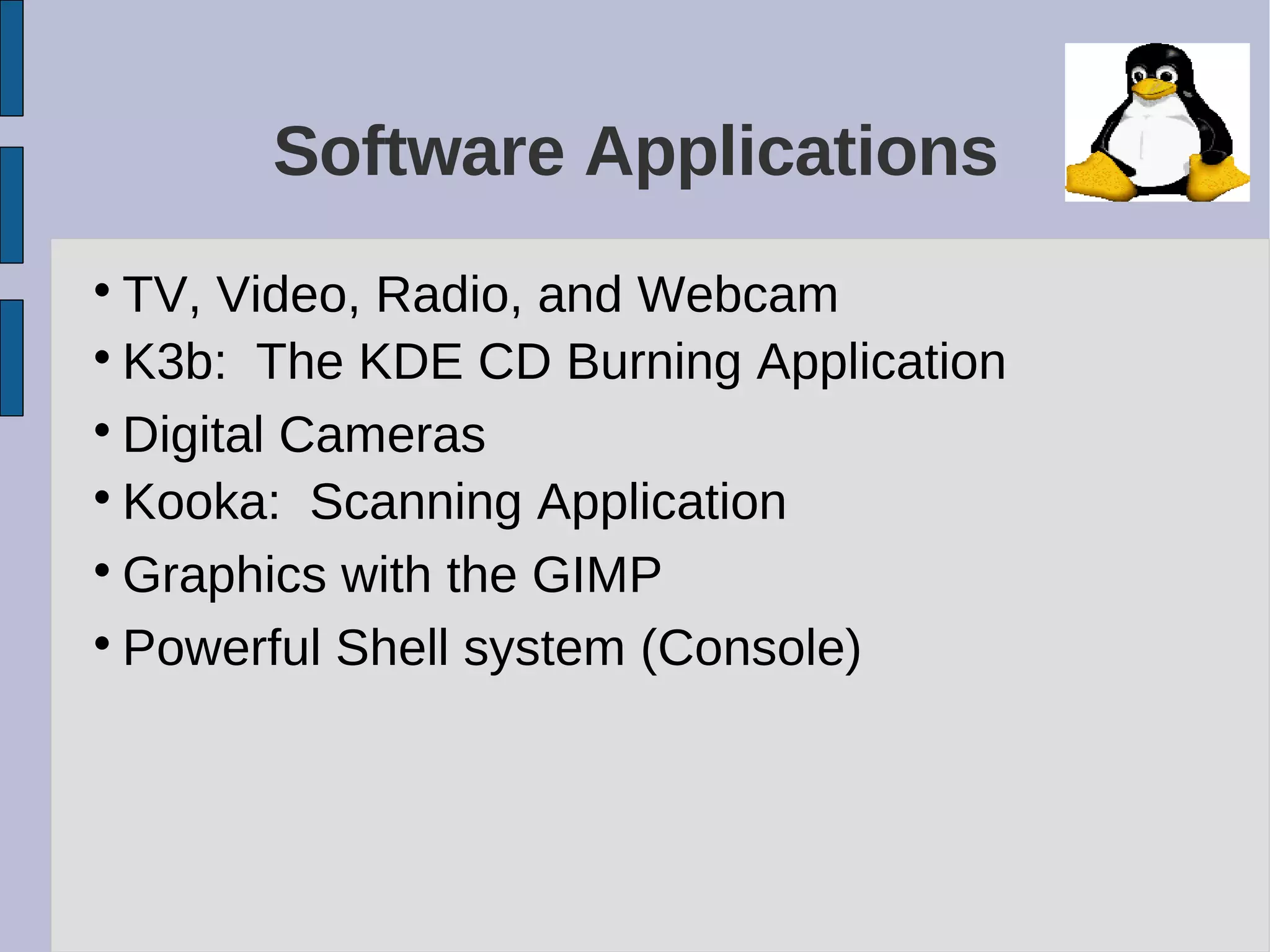 Software Applications

TV, Video, Radio, and Webcam

K3b: The KDE CD Burning Application

Digital Cameras

Kooka: Scanning Application

Graphics with the GIMP

Powerful Shell system (Console)
 