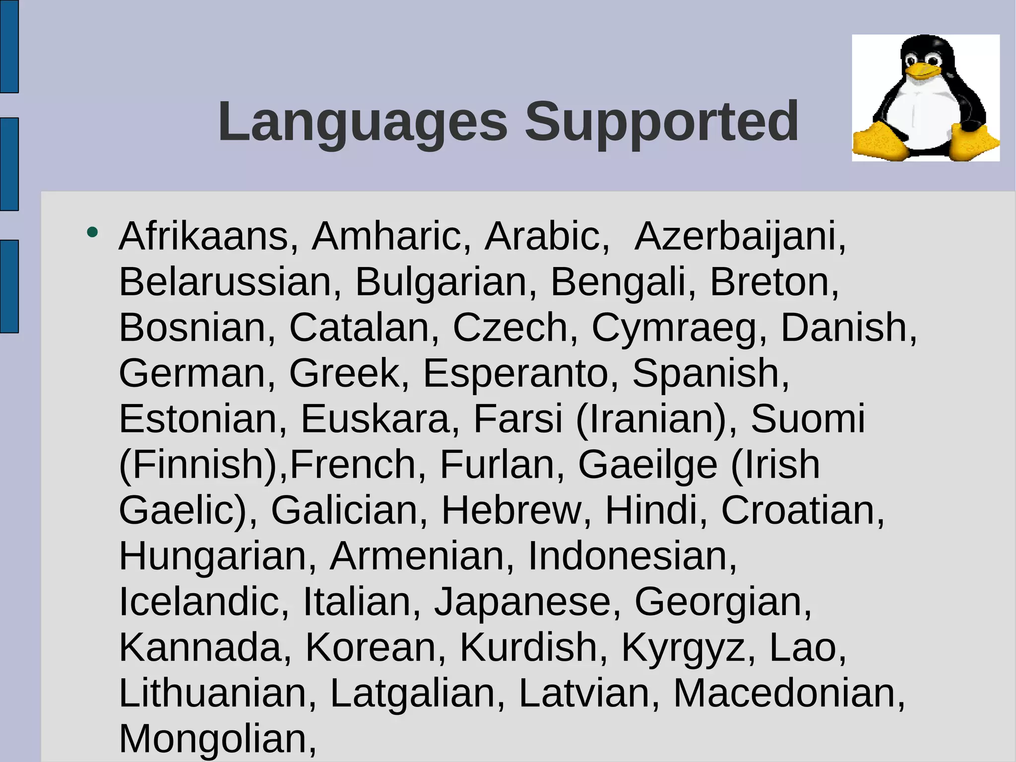 Languages Supported

Afrikaans, Amharic, Arabic, Azerbaijani,
Belarussian, Bulgarian, Bengali, Breton,
Bosnian, Catalan, Czech, Cymraeg, Danish,
German, Greek, Esperanto, Spanish,
Estonian, Euskara, Farsi (Iranian), Suomi
(Finnish),French, Furlan, Gaeilge (Irish
Gaelic), Galician, Hebrew, Hindi, Croatian,
Hungarian, Armenian, Indonesian,
Icelandic, Italian, Japanese, Georgian,
Kannada, Korean, Kurdish, Kyrgyz, Lao,
Lithuanian, Latgalian, Latvian, Macedonian,
Mongolian,
 
