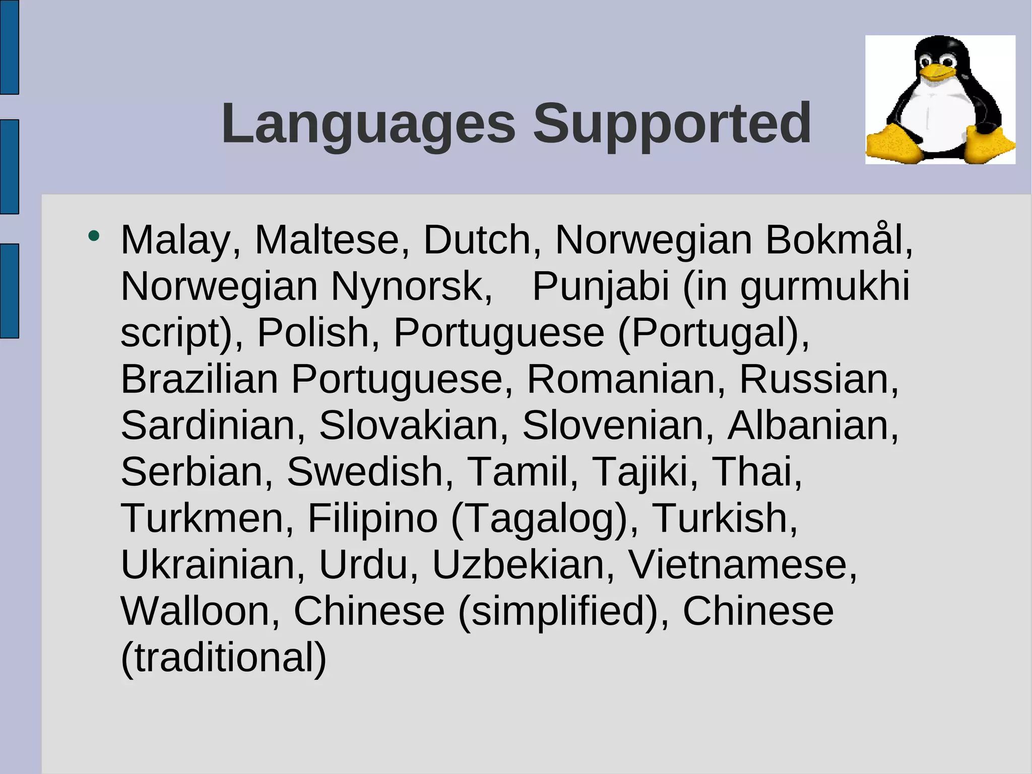 Languages Supported

Malay, Maltese, Dutch, Norwegian Bokmål,
Norwegian Nynorsk, Punjabi (in gurmukhi
script), Polish, Portuguese (Portugal),
Brazilian Portuguese, Romanian, Russian,
Sardinian, Slovakian, Slovenian, Albanian,
Serbian, Swedish, Tamil, Tajiki, Thai,
Turkmen, Filipino (Tagalog), Turkish,
Ukrainian, Urdu, Uzbekian, Vietnamese,
Walloon, Chinese (simplified), Chinese
(traditional)
 