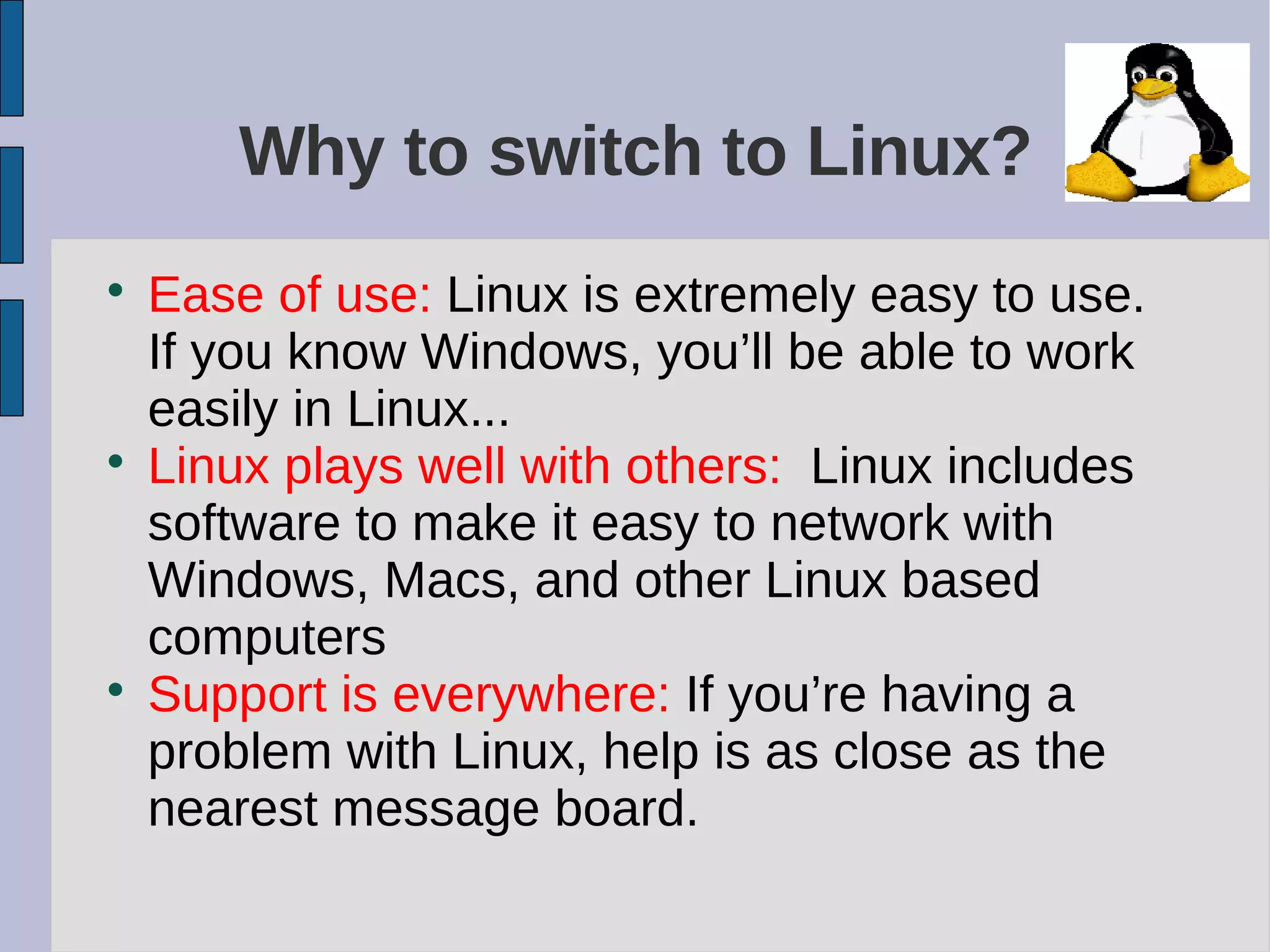 Why to switch to Linux?

Ease of use: Linux is extremely easy to use.
If you know Windows, you’ll be able to work
easily in Linux...

Linux plays well with others: Linux includes
software to make it easy to network with
Windows, Macs, and other Linux based
computers

Support is everywhere: If you’re having a
problem with Linux, help is as close as the
nearest message board.
 