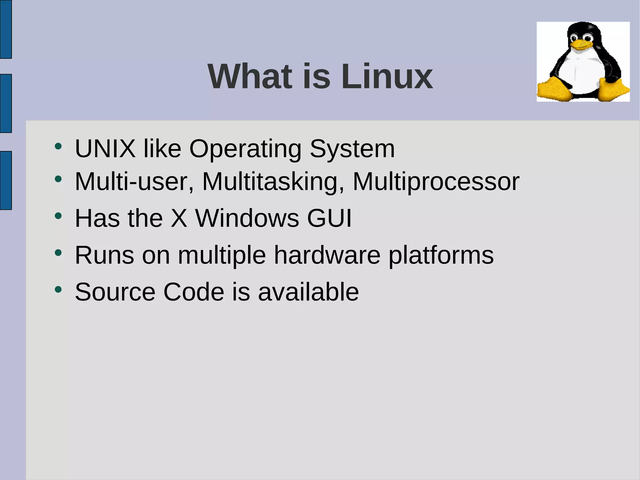 What is Linux

UNIX like Operating System

Multi-user, Multitasking, Multiprocessor

Has the X Windows GUI

Runs on multiple hardware platforms

Source Code is available
 