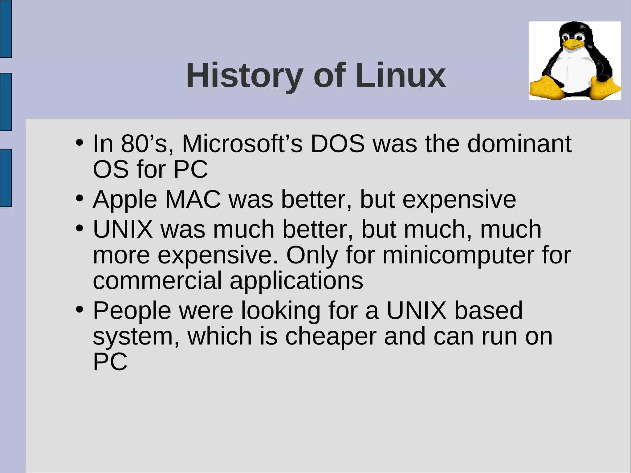 History of Linux
• In 80’s, Microsoft’s DOS was the dominant
OS for PC
• Apple MAC was better, but expensive
• UNIX was much better, but much, much
more expensive. Only for minicomputer for
commercial applications
• People were looking for a UNIX based
system, which is cheaper and can run on
PC
 