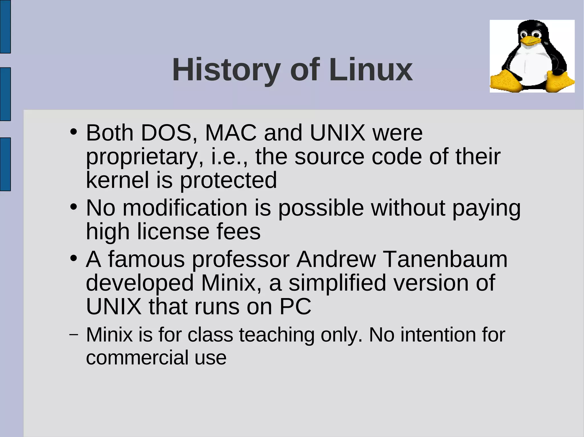 History of Linux
• Both DOS, MAC and UNIX were
proprietary, i.e., the source code of their
kernel is protected
• No modification is possible without paying
high license fees
• A famous professor Andrew Tanenbaum
developed Minix, a simplified version of
UNIX that runs on PC
– Minix is for class teaching only. No intention for
commercial use
 