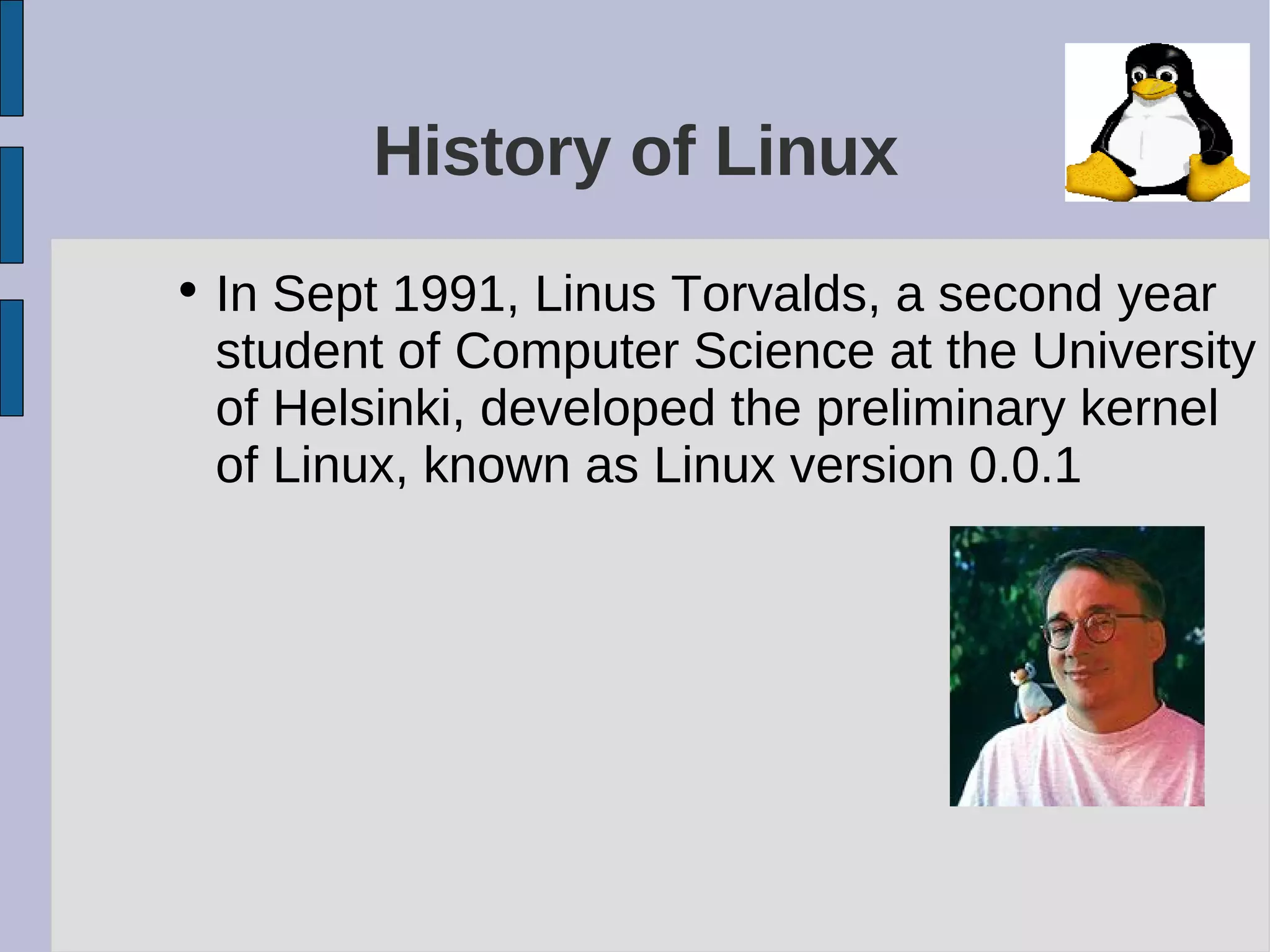 History of Linux
• In Sept 1991, Linus Torvalds, a second year
student of Computer Science at the University
of Helsinki, developed the preliminary kernel
of Linux, known as Linux version 0.0.1
 