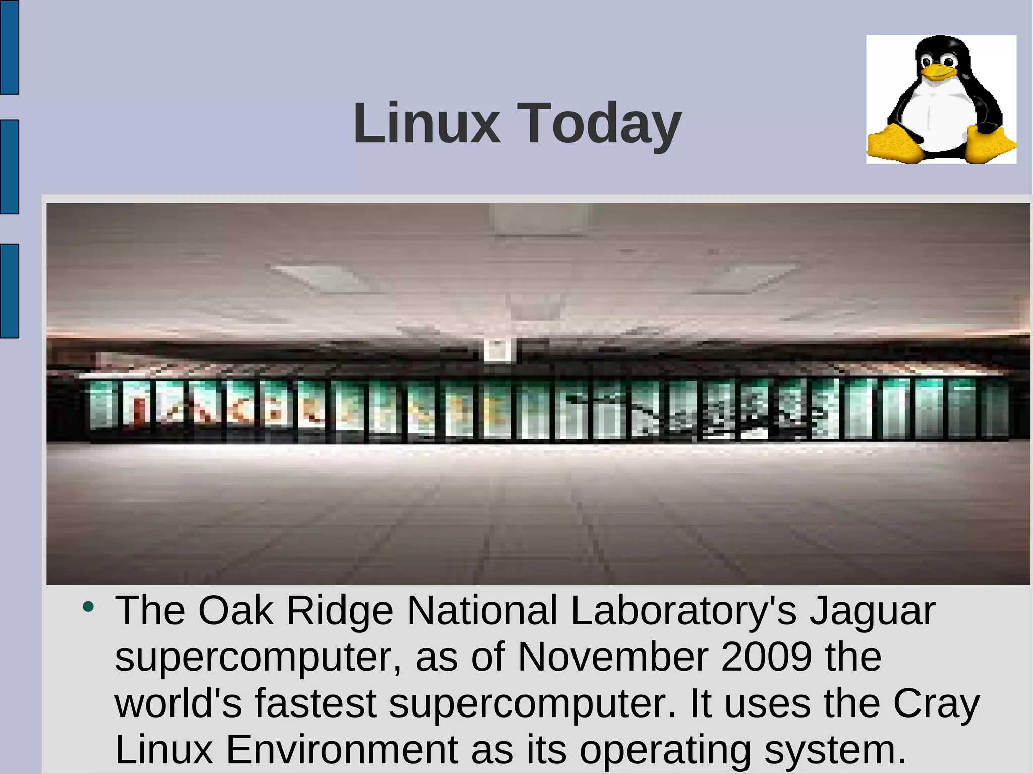Linux Today

The Oak Ridge National Laboratory's Jaguar
supercomputer, as of November 2009 the
world's fastest supercomputer. It uses the Cray
Linux Environment as its operating system.
 