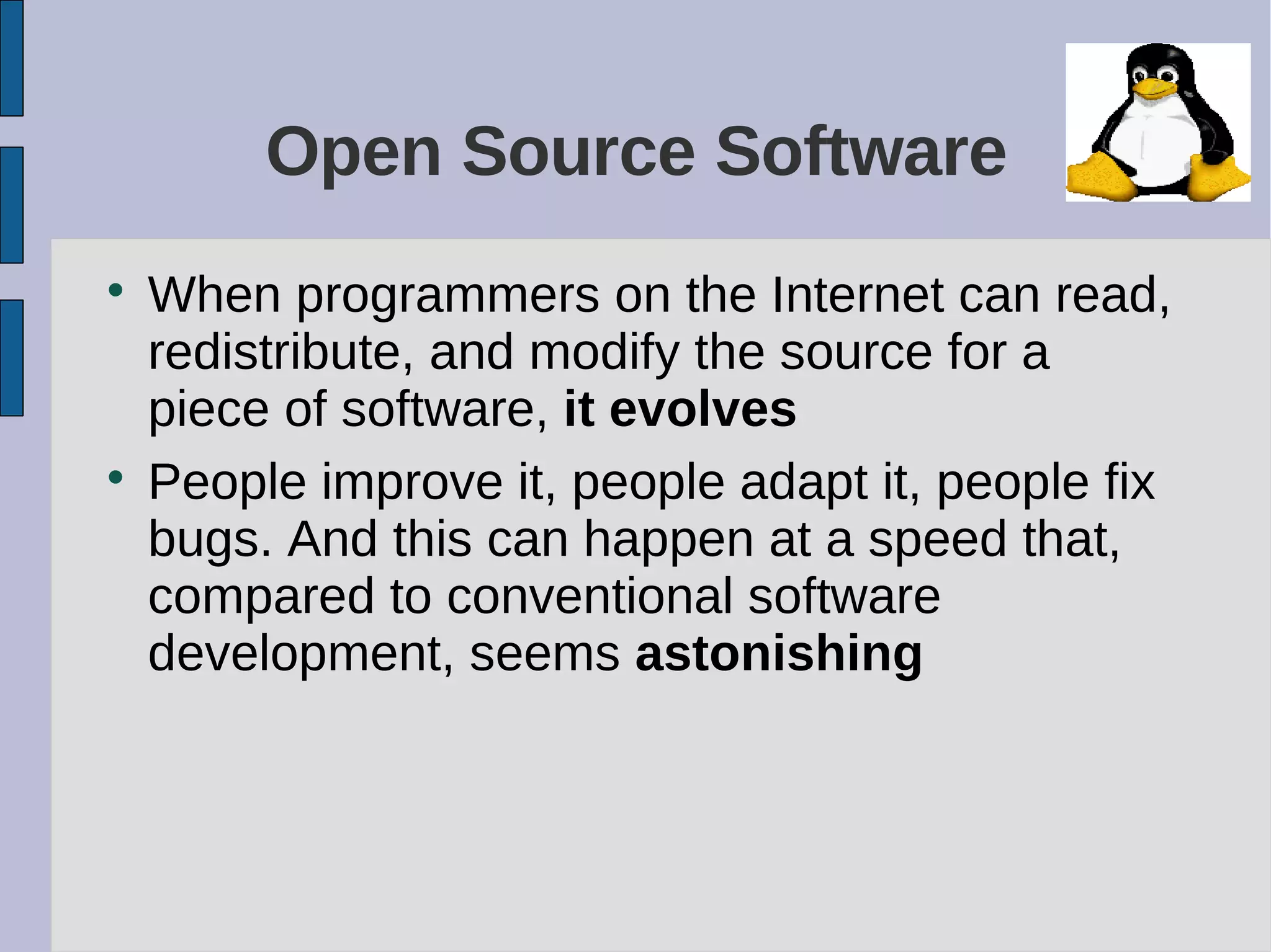 Open Source Software

When programmers on the Internet can read,
redistribute, and modify the source for a
piece of software, it evolves

People improve it, people adapt it, people fix
bugs. And this can happen at a speed that,
compared to conventional software
development, seems astonishing
 