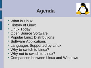 Agenda

What is Linux

History of Linux

Linux Today

Open Source Software

Popular Linux Distributions

Software Applications

Languages Supported by Linux

Why to switch to Linux?

Why not to switch to Linux?

Comparison between Linux and Windows
 