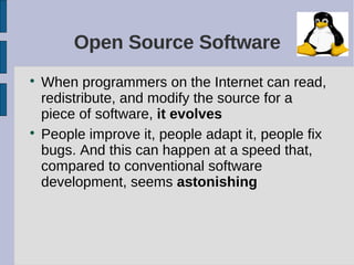 Open Source Software

    When programmers on the Internet can read,
    redistribute, and modify the source for a
    piece of software, it evolves

    People improve it, people adapt it, people fix
    bugs. And this can happen at a speed that,
    compared to conventional software
    development, seems astonishing
 